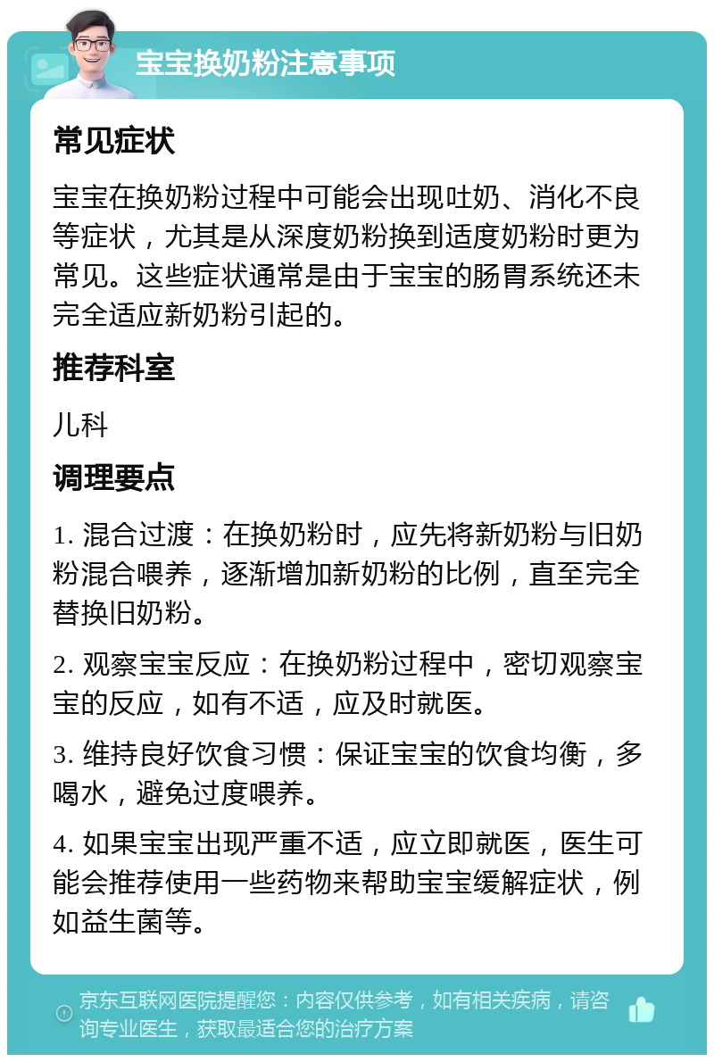 宝宝换奶粉注意事项 常见症状 宝宝在换奶粉过程中可能会出现吐奶、消化不良等症状，尤其是从深度奶粉换到适度奶粉时更为常见。这些症状通常是由于宝宝的肠胃系统还未完全适应新奶粉引起的。 推荐科室 儿科 调理要点 1. 混合过渡：在换奶粉时，应先将新奶粉与旧奶粉混合喂养，逐渐增加新奶粉的比例，直至完全替换旧奶粉。 2. 观察宝宝反应：在换奶粉过程中，密切观察宝宝的反应，如有不适，应及时就医。 3. 维持良好饮食习惯：保证宝宝的饮食均衡，多喝水，避免过度喂养。 4. 如果宝宝出现严重不适，应立即就医，医生可能会推荐使用一些药物来帮助宝宝缓解症状，例如益生菌等。