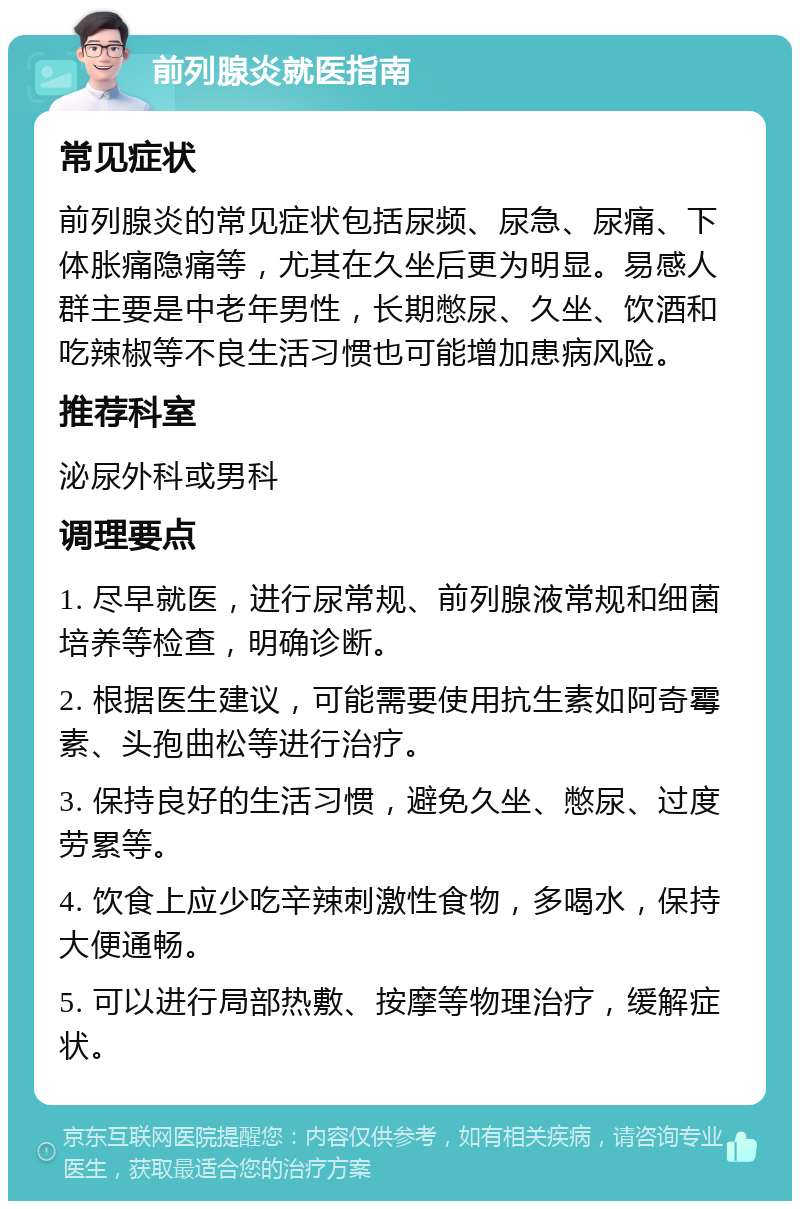 前列腺炎就医指南 常见症状 前列腺炎的常见症状包括尿频、尿急、尿痛、下体胀痛隐痛等，尤其在久坐后更为明显。易感人群主要是中老年男性，长期憋尿、久坐、饮酒和吃辣椒等不良生活习惯也可能增加患病风险。 推荐科室 泌尿外科或男科 调理要点 1. 尽早就医，进行尿常规、前列腺液常规和细菌培养等检查，明确诊断。 2. 根据医生建议，可能需要使用抗生素如阿奇霉素、头孢曲松等进行治疗。 3. 保持良好的生活习惯，避免久坐、憋尿、过度劳累等。 4. 饮食上应少吃辛辣刺激性食物，多喝水，保持大便通畅。 5. 可以进行局部热敷、按摩等物理治疗，缓解症状。