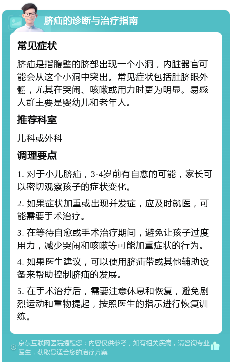 脐疝的诊断与治疗指南 常见症状 脐疝是指腹壁的脐部出现一个小洞，内脏器官可能会从这个小洞中突出。常见症状包括肚脐眼外翻，尤其在哭闹、咳嗽或用力时更为明显。易感人群主要是婴幼儿和老年人。 推荐科室 儿科或外科 调理要点 1. 对于小儿脐疝，3-4岁前有自愈的可能，家长可以密切观察孩子的症状变化。 2. 如果症状加重或出现并发症，应及时就医，可能需要手术治疗。 3. 在等待自愈或手术治疗期间，避免让孩子过度用力，减少哭闹和咳嗽等可能加重症状的行为。 4. 如果医生建议，可以使用脐疝带或其他辅助设备来帮助控制脐疝的发展。 5. 在手术治疗后，需要注意休息和恢复，避免剧烈运动和重物提起，按照医生的指示进行恢复训练。