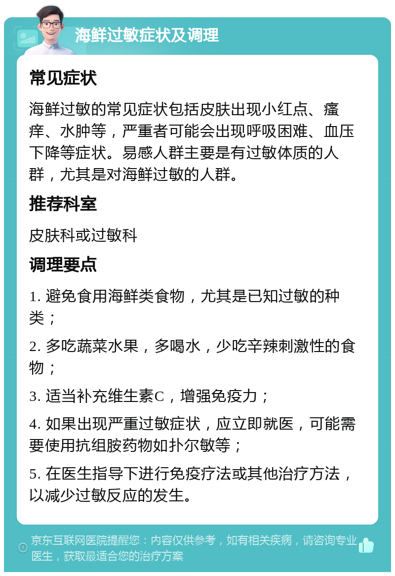 海鲜过敏症状及调理 常见症状 海鲜过敏的常见症状包括皮肤出现小红点、瘙痒、水肿等，严重者可能会出现呼吸困难、血压下降等症状。易感人群主要是有过敏体质的人群，尤其是对海鲜过敏的人群。 推荐科室 皮肤科或过敏科 调理要点 1. 避免食用海鲜类食物，尤其是已知过敏的种类； 2. 多吃蔬菜水果，多喝水，少吃辛辣刺激性的食物； 3. 适当补充维生素C，增强免疫力； 4. 如果出现严重过敏症状，应立即就医，可能需要使用抗组胺药物如扑尔敏等； 5. 在医生指导下进行免疫疗法或其他治疗方法，以减少过敏反应的发生。