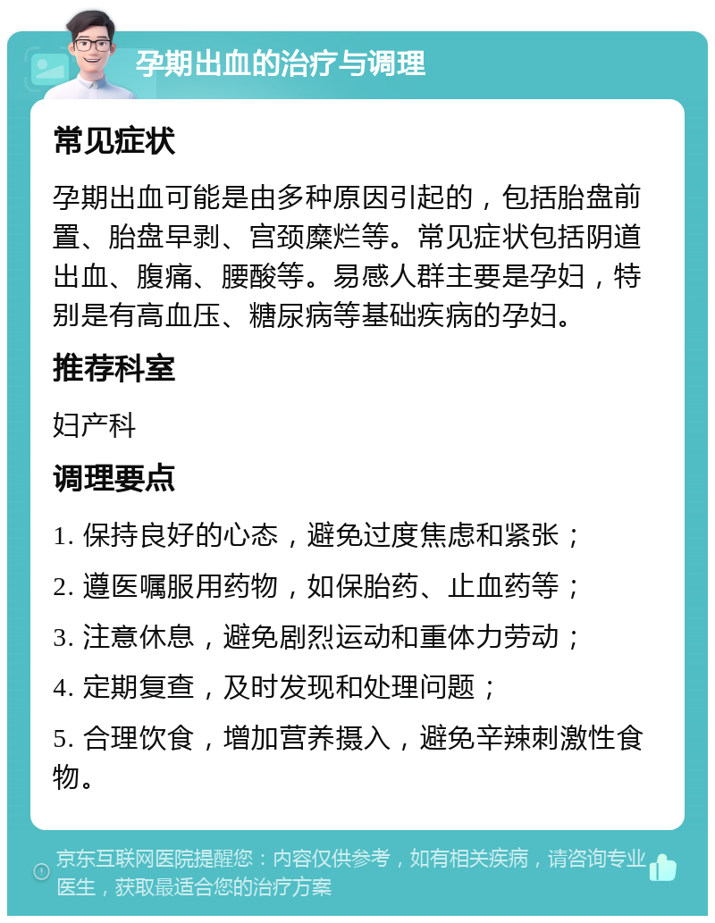 孕期出血的治疗与调理 常见症状 孕期出血可能是由多种原因引起的，包括胎盘前置、胎盘早剥、宫颈糜烂等。常见症状包括阴道出血、腹痛、腰酸等。易感人群主要是孕妇，特别是有高血压、糖尿病等基础疾病的孕妇。 推荐科室 妇产科 调理要点 1. 保持良好的心态，避免过度焦虑和紧张； 2. 遵医嘱服用药物，如保胎药、止血药等； 3. 注意休息，避免剧烈运动和重体力劳动； 4. 定期复查，及时发现和处理问题； 5. 合理饮食，增加营养摄入，避免辛辣刺激性食物。