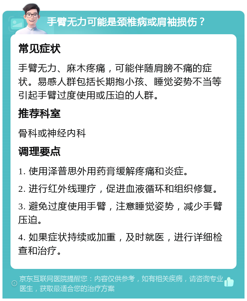 手臂无力可能是颈椎病或肩袖损伤？ 常见症状 手臂无力、麻木疼痛，可能伴随肩膀不痛的症状。易感人群包括长期抱小孩、睡觉姿势不当等引起手臂过度使用或压迫的人群。 推荐科室 骨科或神经内科 调理要点 1. 使用泽普思外用药膏缓解疼痛和炎症。 2. 进行红外线理疗，促进血液循环和组织修复。 3. 避免过度使用手臂，注意睡觉姿势，减少手臂压迫。 4. 如果症状持续或加重，及时就医，进行详细检查和治疗。