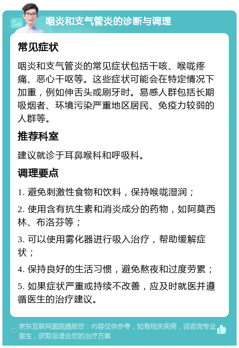 咽炎和支气管炎的诊断与调理 常见症状 咽炎和支气管炎的常见症状包括干咳、喉咙疼痛、恶心干呕等。这些症状可能会在特定情况下加重，例如伸舌头或刷牙时。易感人群包括长期吸烟者、环境污染严重地区居民、免疫力较弱的人群等。 推荐科室 建议就诊于耳鼻喉科和呼吸科。 调理要点 1. 避免刺激性食物和饮料，保持喉咙湿润； 2. 使用含有抗生素和消炎成分的药物，如阿莫西林、布洛芬等； 3. 可以使用雾化器进行吸入治疗，帮助缓解症状； 4. 保持良好的生活习惯，避免熬夜和过度劳累； 5. 如果症状严重或持续不改善，应及时就医并遵循医生的治疗建议。