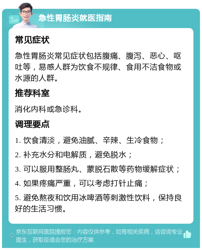 急性胃肠炎就医指南 常见症状 急性胃肠炎常见症状包括腹痛、腹泻、恶心、呕吐等，易感人群为饮食不规律、食用不洁食物或水源的人群。 推荐科室 消化内科或急诊科。 调理要点 1. 饮食清淡，避免油腻、辛辣、生冷食物； 2. 补充水分和电解质，避免脱水； 3. 可以服用整肠丸、蒙脱石散等药物缓解症状； 4. 如果疼痛严重，可以考虑打针止痛； 5. 避免熬夜和饮用冰啤酒等刺激性饮料，保持良好的生活习惯。