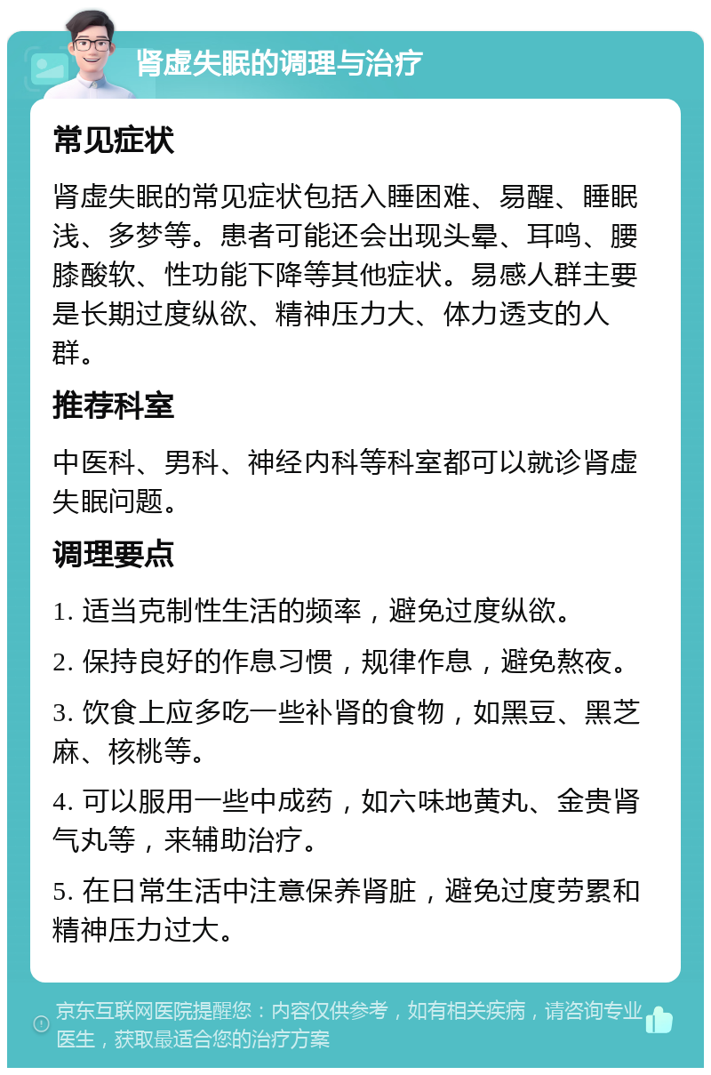 肾虚失眠的调理与治疗 常见症状 肾虚失眠的常见症状包括入睡困难、易醒、睡眠浅、多梦等。患者可能还会出现头晕、耳鸣、腰膝酸软、性功能下降等其他症状。易感人群主要是长期过度纵欲、精神压力大、体力透支的人群。 推荐科室 中医科、男科、神经内科等科室都可以就诊肾虚失眠问题。 调理要点 1. 适当克制性生活的频率，避免过度纵欲。 2. 保持良好的作息习惯，规律作息，避免熬夜。 3. 饮食上应多吃一些补肾的食物，如黑豆、黑芝麻、核桃等。 4. 可以服用一些中成药，如六味地黄丸、金贵肾气丸等，来辅助治疗。 5. 在日常生活中注意保养肾脏，避免过度劳累和精神压力过大。