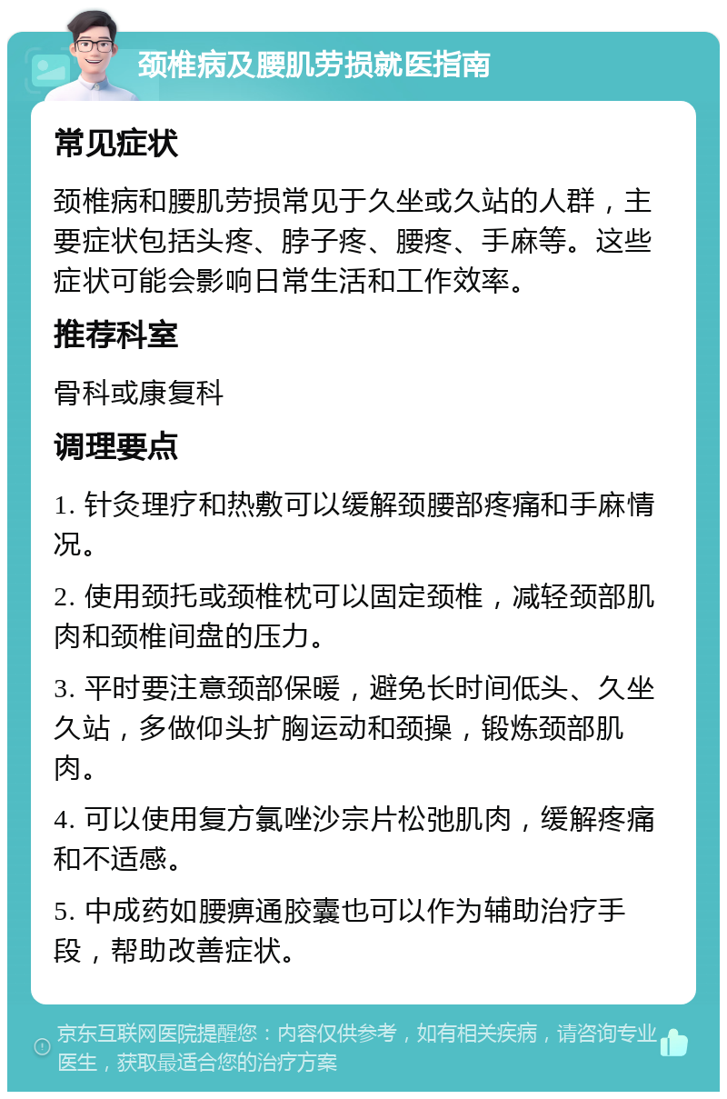 颈椎病及腰肌劳损就医指南 常见症状 颈椎病和腰肌劳损常见于久坐或久站的人群，主要症状包括头疼、脖子疼、腰疼、手麻等。这些症状可能会影响日常生活和工作效率。 推荐科室 骨科或康复科 调理要点 1. 针灸理疗和热敷可以缓解颈腰部疼痛和手麻情况。 2. 使用颈托或颈椎枕可以固定颈椎，减轻颈部肌肉和颈椎间盘的压力。 3. 平时要注意颈部保暖，避免长时间低头、久坐久站，多做仰头扩胸运动和颈操，锻炼颈部肌肉。 4. 可以使用复方氯唑沙宗片松弛肌肉，缓解疼痛和不适感。 5. 中成药如腰痹通胶囊也可以作为辅助治疗手段，帮助改善症状。