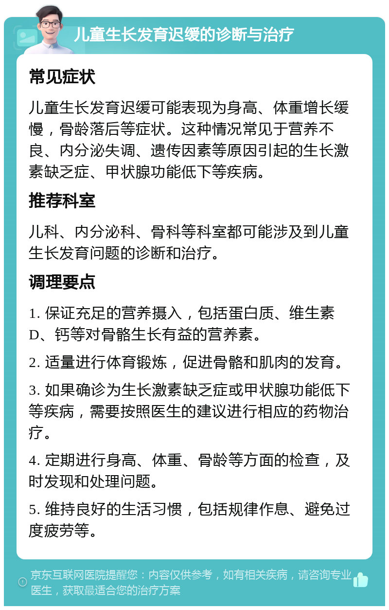 儿童生长发育迟缓的诊断与治疗 常见症状 儿童生长发育迟缓可能表现为身高、体重增长缓慢，骨龄落后等症状。这种情况常见于营养不良、内分泌失调、遗传因素等原因引起的生长激素缺乏症、甲状腺功能低下等疾病。 推荐科室 儿科、内分泌科、骨科等科室都可能涉及到儿童生长发育问题的诊断和治疗。 调理要点 1. 保证充足的营养摄入，包括蛋白质、维生素D、钙等对骨骼生长有益的营养素。 2. 适量进行体育锻炼，促进骨骼和肌肉的发育。 3. 如果确诊为生长激素缺乏症或甲状腺功能低下等疾病，需要按照医生的建议进行相应的药物治疗。 4. 定期进行身高、体重、骨龄等方面的检查，及时发现和处理问题。 5. 维持良好的生活习惯，包括规律作息、避免过度疲劳等。