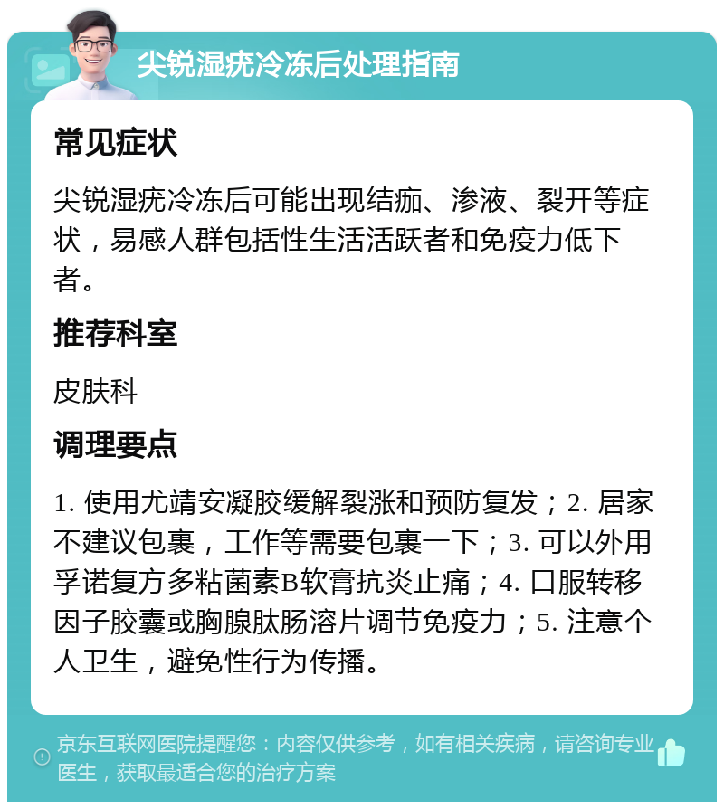 尖锐湿疣冷冻后处理指南 常见症状 尖锐湿疣冷冻后可能出现结痂、渗液、裂开等症状，易感人群包括性生活活跃者和免疫力低下者。 推荐科室 皮肤科 调理要点 1. 使用尤靖安凝胶缓解裂涨和预防复发；2. 居家不建议包裹，工作等需要包裹一下；3. 可以外用孚诺复方多粘菌素B软膏抗炎止痛；4. 口服转移因子胶囊或胸腺肽肠溶片调节免疫力；5. 注意个人卫生，避免性行为传播。