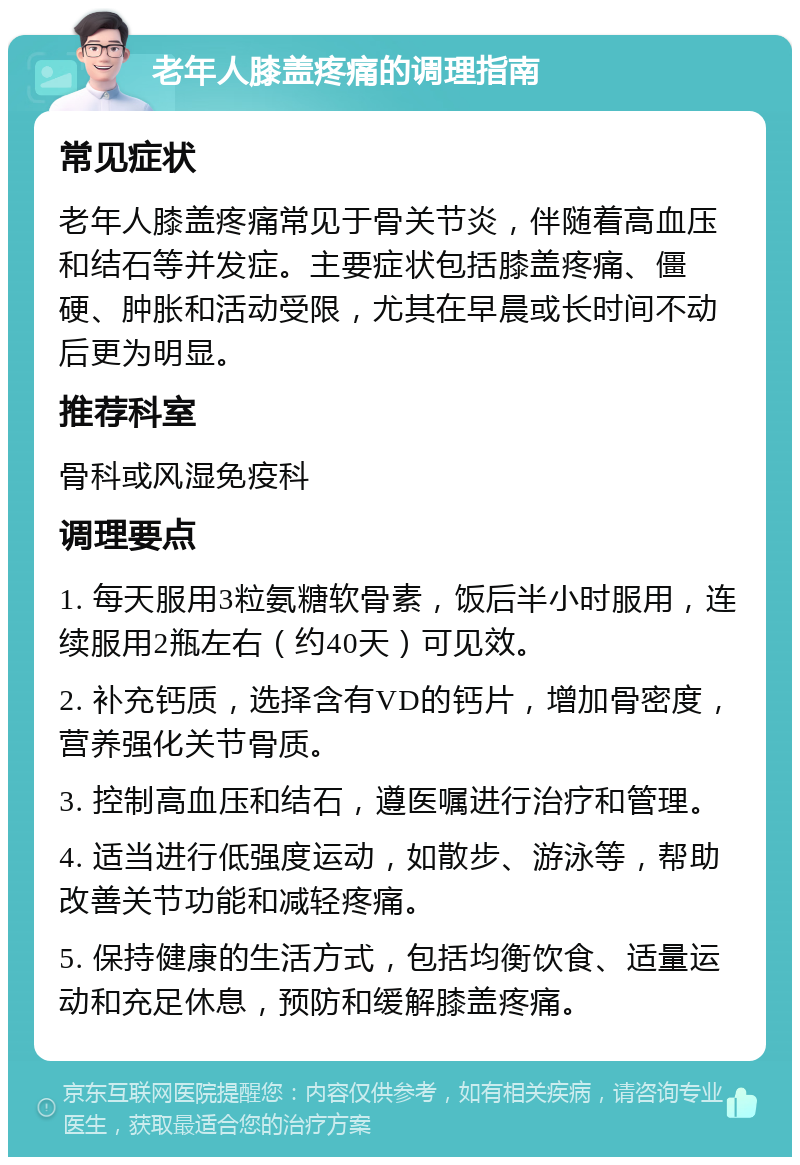 老年人膝盖疼痛的调理指南 常见症状 老年人膝盖疼痛常见于骨关节炎，伴随着高血压和结石等并发症。主要症状包括膝盖疼痛、僵硬、肿胀和活动受限，尤其在早晨或长时间不动后更为明显。 推荐科室 骨科或风湿免疫科 调理要点 1. 每天服用3粒氨糖软骨素，饭后半小时服用，连续服用2瓶左右（约40天）可见效。 2. 补充钙质，选择含有VD的钙片，增加骨密度，营养强化关节骨质。 3. 控制高血压和结石，遵医嘱进行治疗和管理。 4. 适当进行低强度运动，如散步、游泳等，帮助改善关节功能和减轻疼痛。 5. 保持健康的生活方式，包括均衡饮食、适量运动和充足休息，预防和缓解膝盖疼痛。