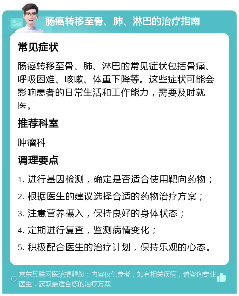 肠癌转移至骨、肺、淋巴的治疗指南 常见症状 肠癌转移至骨、肺、淋巴的常见症状包括骨痛、呼吸困难、咳嗽、体重下降等。这些症状可能会影响患者的日常生活和工作能力，需要及时就医。 推荐科室 肿瘤科 调理要点 1. 进行基因检测，确定是否适合使用靶向药物； 2. 根据医生的建议选择合适的药物治疗方案； 3. 注意营养摄入，保持良好的身体状态； 4. 定期进行复查，监测病情变化； 5. 积极配合医生的治疗计划，保持乐观的心态。