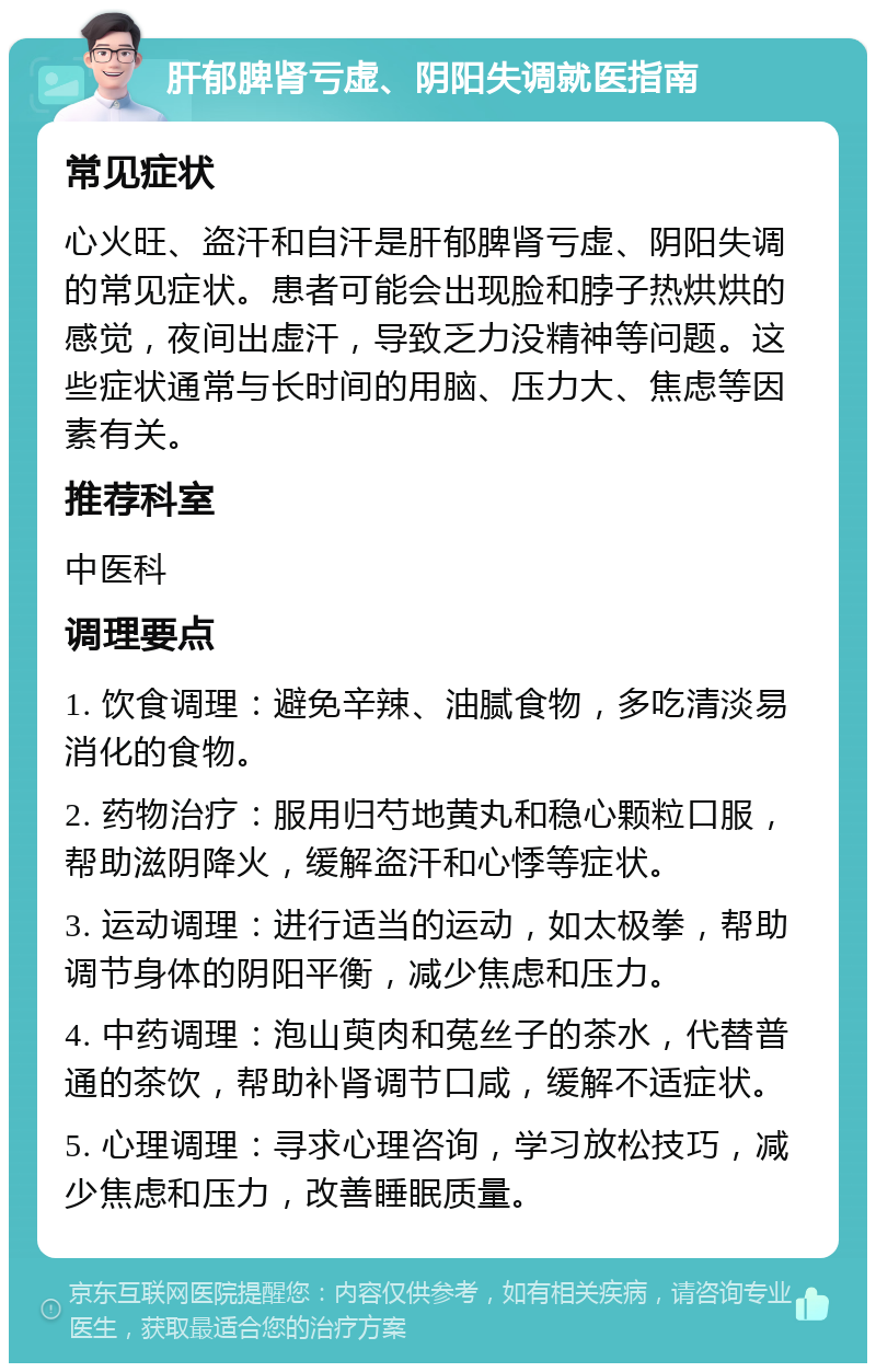 肝郁脾肾亏虚、阴阳失调就医指南 常见症状 心火旺、盗汗和自汗是肝郁脾肾亏虚、阴阳失调的常见症状。患者可能会出现脸和脖子热烘烘的感觉，夜间出虚汗，导致乏力没精神等问题。这些症状通常与长时间的用脑、压力大、焦虑等因素有关。 推荐科室 中医科 调理要点 1. 饮食调理：避免辛辣、油腻食物，多吃清淡易消化的食物。 2. 药物治疗：服用归芍地黄丸和稳心颗粒口服，帮助滋阴降火，缓解盗汗和心悸等症状。 3. 运动调理：进行适当的运动，如太极拳，帮助调节身体的阴阳平衡，减少焦虑和压力。 4. 中药调理：泡山萸肉和菟丝子的茶水，代替普通的茶饮，帮助补肾调节口咸，缓解不适症状。 5. 心理调理：寻求心理咨询，学习放松技巧，减少焦虑和压力，改善睡眠质量。