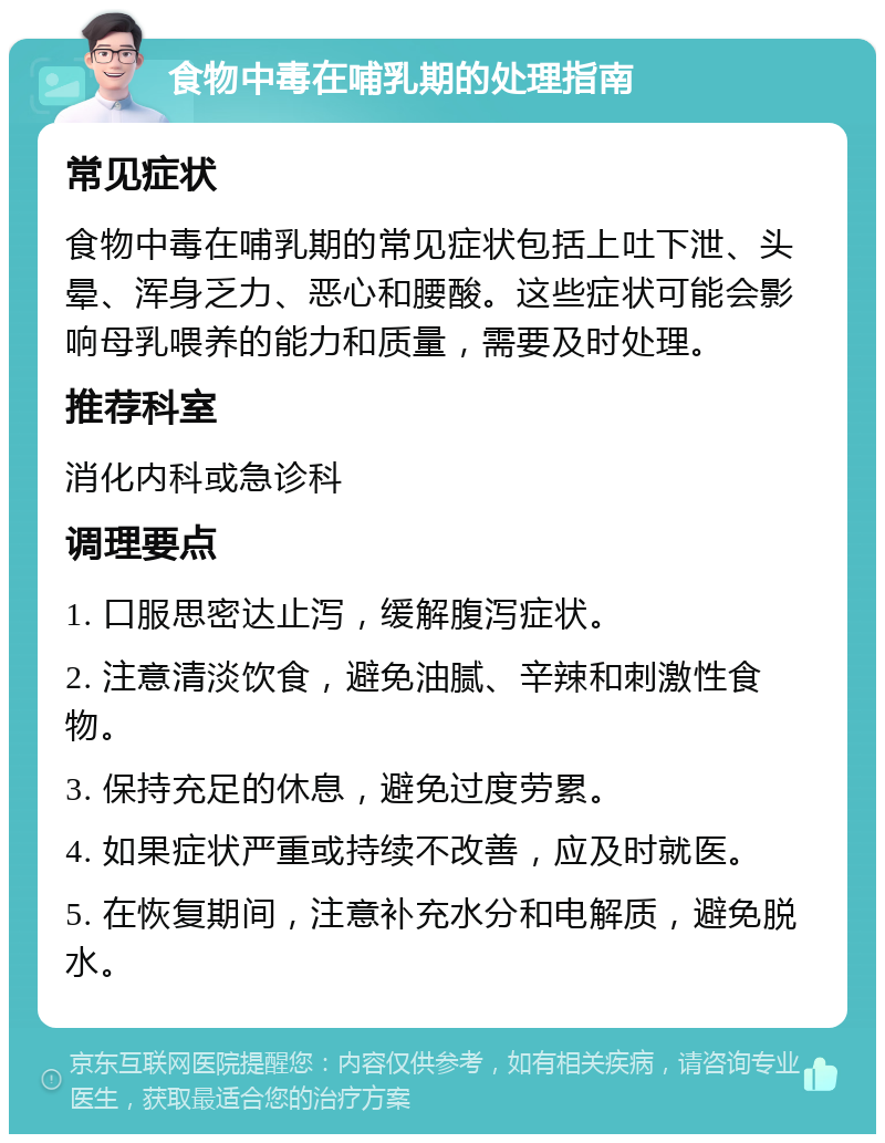 食物中毒在哺乳期的处理指南 常见症状 食物中毒在哺乳期的常见症状包括上吐下泄、头晕、浑身乏力、恶心和腰酸。这些症状可能会影响母乳喂养的能力和质量，需要及时处理。 推荐科室 消化内科或急诊科 调理要点 1. 口服思密达止泻，缓解腹泻症状。 2. 注意清淡饮食，避免油腻、辛辣和刺激性食物。 3. 保持充足的休息，避免过度劳累。 4. 如果症状严重或持续不改善，应及时就医。 5. 在恢复期间，注意补充水分和电解质，避免脱水。