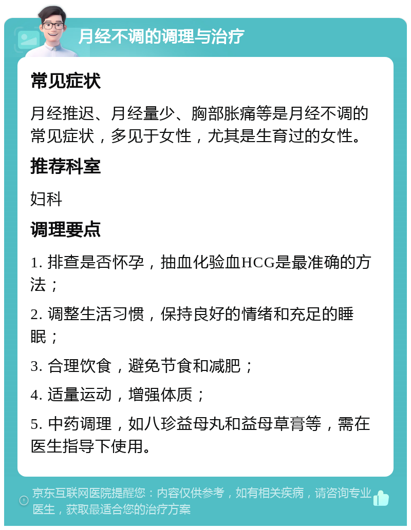 月经不调的调理与治疗 常见症状 月经推迟、月经量少、胸部胀痛等是月经不调的常见症状，多见于女性，尤其是生育过的女性。 推荐科室 妇科 调理要点 1. 排查是否怀孕，抽血化验血HCG是最准确的方法； 2. 调整生活习惯，保持良好的情绪和充足的睡眠； 3. 合理饮食，避免节食和减肥； 4. 适量运动，增强体质； 5. 中药调理，如八珍益母丸和益母草膏等，需在医生指导下使用。