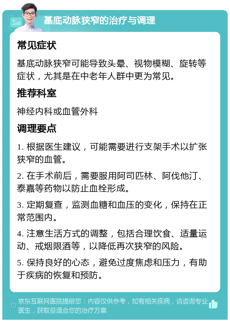 基底动脉狭窄的治疗与调理 常见症状 基底动脉狭窄可能导致头晕、视物模糊、旋转等症状，尤其是在中老年人群中更为常见。 推荐科室 神经内科或血管外科 调理要点 1. 根据医生建议，可能需要进行支架手术以扩张狭窄的血管。 2. 在手术前后，需要服用阿司匹林、阿伐他汀、泰嘉等药物以防止血栓形成。 3. 定期复查，监测血糖和血压的变化，保持在正常范围内。 4. 注意生活方式的调整，包括合理饮食、适量运动、戒烟限酒等，以降低再次狭窄的风险。 5. 保持良好的心态，避免过度焦虑和压力，有助于疾病的恢复和预防。