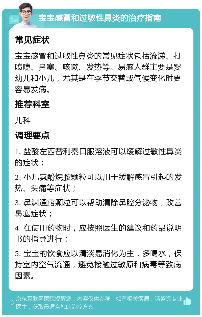 宝宝感冒和过敏性鼻炎的治疗指南 常见症状 宝宝感冒和过敏性鼻炎的常见症状包括流涕、打喷嚏、鼻塞、咳嗽、发热等。易感人群主要是婴幼儿和小儿，尤其是在季节交替或气候变化时更容易发病。 推荐科室 儿科 调理要点 1. 盐酸左西替利秦口服溶液可以缓解过敏性鼻炎的症状； 2. 小儿氨酚烷胺颗粒可以用于缓解感冒引起的发热、头痛等症状； 3. 鼻渊通窍颗粒可以帮助清除鼻腔分泌物，改善鼻塞症状； 4. 在使用药物时，应按照医生的建议和药品说明书的指导进行； 5. 宝宝的饮食应以清淡易消化为主，多喝水，保持室内空气流通，避免接触过敏原和病毒等致病因素。