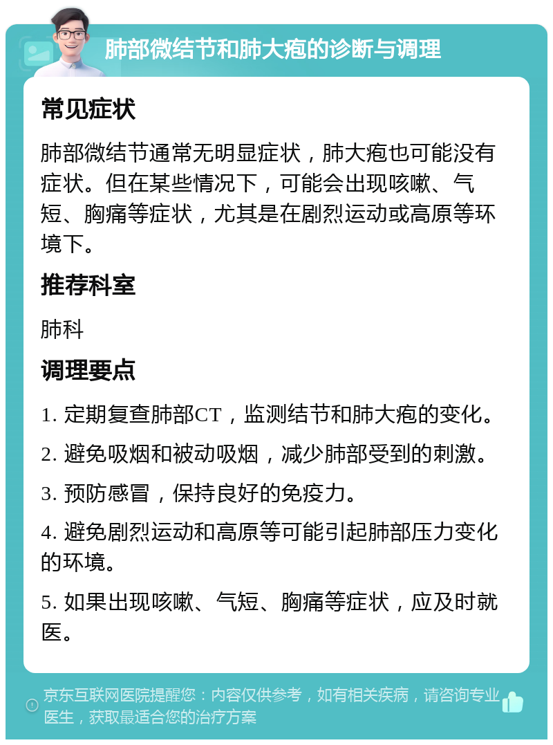 肺部微结节和肺大疱的诊断与调理 常见症状 肺部微结节通常无明显症状，肺大疱也可能没有症状。但在某些情况下，可能会出现咳嗽、气短、胸痛等症状，尤其是在剧烈运动或高原等环境下。 推荐科室 肺科 调理要点 1. 定期复查肺部CT，监测结节和肺大疱的变化。 2. 避免吸烟和被动吸烟，减少肺部受到的刺激。 3. 预防感冒，保持良好的免疫力。 4. 避免剧烈运动和高原等可能引起肺部压力变化的环境。 5. 如果出现咳嗽、气短、胸痛等症状，应及时就医。