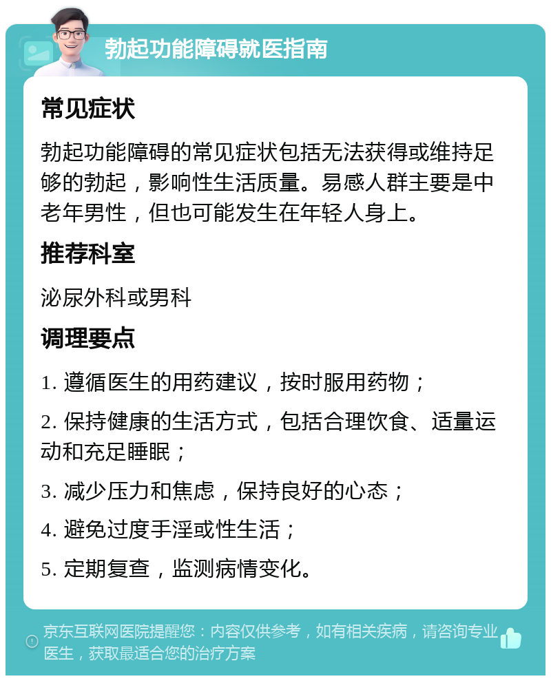 勃起功能障碍就医指南 常见症状 勃起功能障碍的常见症状包括无法获得或维持足够的勃起，影响性生活质量。易感人群主要是中老年男性，但也可能发生在年轻人身上。 推荐科室 泌尿外科或男科 调理要点 1. 遵循医生的用药建议，按时服用药物； 2. 保持健康的生活方式，包括合理饮食、适量运动和充足睡眠； 3. 减少压力和焦虑，保持良好的心态； 4. 避免过度手淫或性生活； 5. 定期复查，监测病情变化。