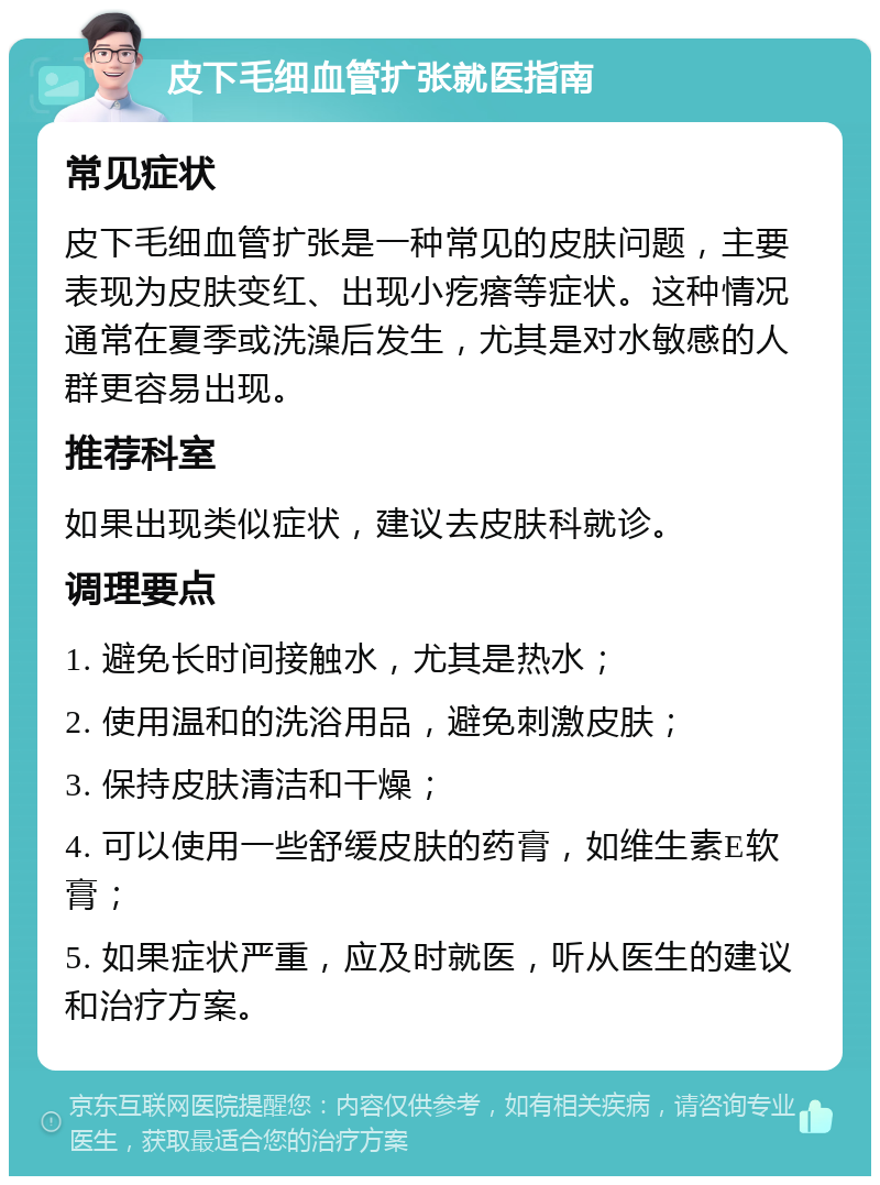 皮下毛细血管扩张就医指南 常见症状 皮下毛细血管扩张是一种常见的皮肤问题，主要表现为皮肤变红、出现小疙瘩等症状。这种情况通常在夏季或洗澡后发生，尤其是对水敏感的人群更容易出现。 推荐科室 如果出现类似症状，建议去皮肤科就诊。 调理要点 1. 避免长时间接触水，尤其是热水； 2. 使用温和的洗浴用品，避免刺激皮肤； 3. 保持皮肤清洁和干燥； 4. 可以使用一些舒缓皮肤的药膏，如维生素E软膏； 5. 如果症状严重，应及时就医，听从医生的建议和治疗方案。