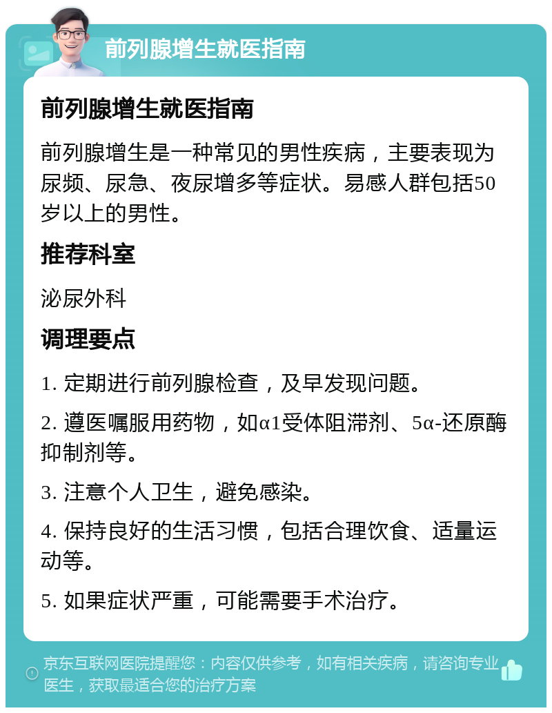 前列腺增生就医指南 前列腺增生就医指南 前列腺增生是一种常见的男性疾病，主要表现为尿频、尿急、夜尿增多等症状。易感人群包括50岁以上的男性。 推荐科室 泌尿外科 调理要点 1. 定期进行前列腺检查，及早发现问题。 2. 遵医嘱服用药物，如α1受体阻滞剂、5α-还原酶抑制剂等。 3. 注意个人卫生，避免感染。 4. 保持良好的生活习惯，包括合理饮食、适量运动等。 5. 如果症状严重，可能需要手术治疗。