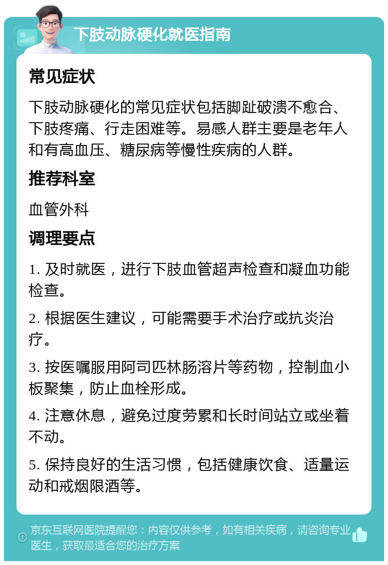 下肢动脉硬化就医指南 常见症状 下肢动脉硬化的常见症状包括脚趾破溃不愈合、下肢疼痛、行走困难等。易感人群主要是老年人和有高血压、糖尿病等慢性疾病的人群。 推荐科室 血管外科 调理要点 1. 及时就医，进行下肢血管超声检查和凝血功能检查。 2. 根据医生建议，可能需要手术治疗或抗炎治疗。 3. 按医嘱服用阿司匹林肠溶片等药物，控制血小板聚集，防止血栓形成。 4. 注意休息，避免过度劳累和长时间站立或坐着不动。 5. 保持良好的生活习惯，包括健康饮食、适量运动和戒烟限酒等。