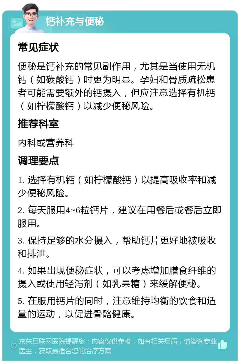 钙补充与便秘 常见症状 便秘是钙补充的常见副作用，尤其是当使用无机钙（如碳酸钙）时更为明显。孕妇和骨质疏松患者可能需要额外的钙摄入，但应注意选择有机钙（如柠檬酸钙）以减少便秘风险。 推荐科室 内科或营养科 调理要点 1. 选择有机钙（如柠檬酸钙）以提高吸收率和减少便秘风险。 2. 每天服用4~6粒钙片，建议在用餐后或餐后立即服用。 3. 保持足够的水分摄入，帮助钙片更好地被吸收和排泄。 4. 如果出现便秘症状，可以考虑增加膳食纤维的摄入或使用轻泻剂（如乳果糖）来缓解便秘。 5. 在服用钙片的同时，注意维持均衡的饮食和适量的运动，以促进骨骼健康。