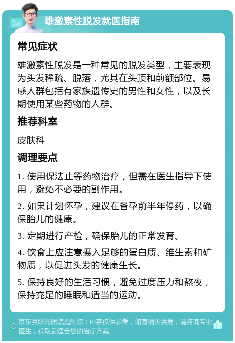 雄激素性脱发就医指南 常见症状 雄激素性脱发是一种常见的脱发类型，主要表现为头发稀疏、脱落，尤其在头顶和前额部位。易感人群包括有家族遗传史的男性和女性，以及长期使用某些药物的人群。 推荐科室 皮肤科 调理要点 1. 使用保法止等药物治疗，但需在医生指导下使用，避免不必要的副作用。 2. 如果计划怀孕，建议在备孕前半年停药，以确保胎儿的健康。 3. 定期进行产检，确保胎儿的正常发育。 4. 饮食上应注意摄入足够的蛋白质、维生素和矿物质，以促进头发的健康生长。 5. 保持良好的生活习惯，避免过度压力和熬夜，保持充足的睡眠和适当的运动。