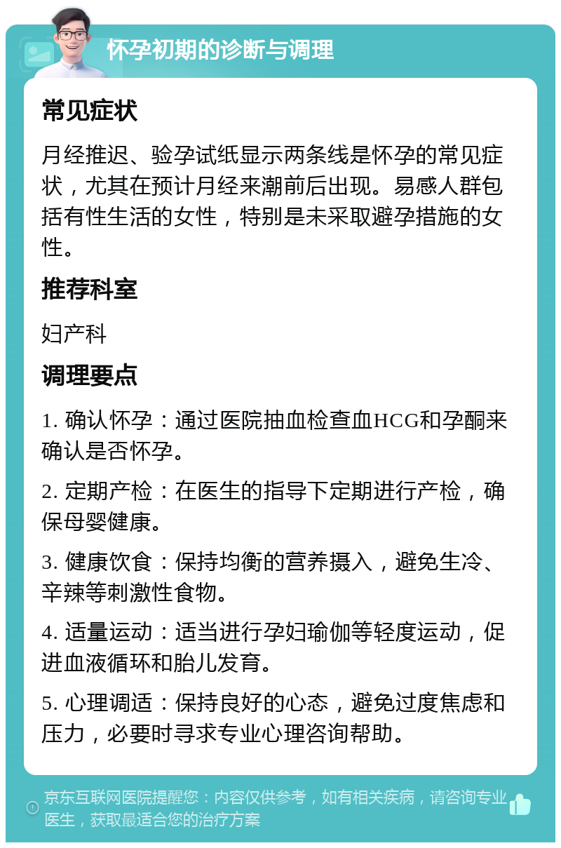 怀孕初期的诊断与调理 常见症状 月经推迟、验孕试纸显示两条线是怀孕的常见症状，尤其在预计月经来潮前后出现。易感人群包括有性生活的女性，特别是未采取避孕措施的女性。 推荐科室 妇产科 调理要点 1. 确认怀孕：通过医院抽血检查血HCG和孕酮来确认是否怀孕。 2. 定期产检：在医生的指导下定期进行产检，确保母婴健康。 3. 健康饮食：保持均衡的营养摄入，避免生冷、辛辣等刺激性食物。 4. 适量运动：适当进行孕妇瑜伽等轻度运动，促进血液循环和胎儿发育。 5. 心理调适：保持良好的心态，避免过度焦虑和压力，必要时寻求专业心理咨询帮助。