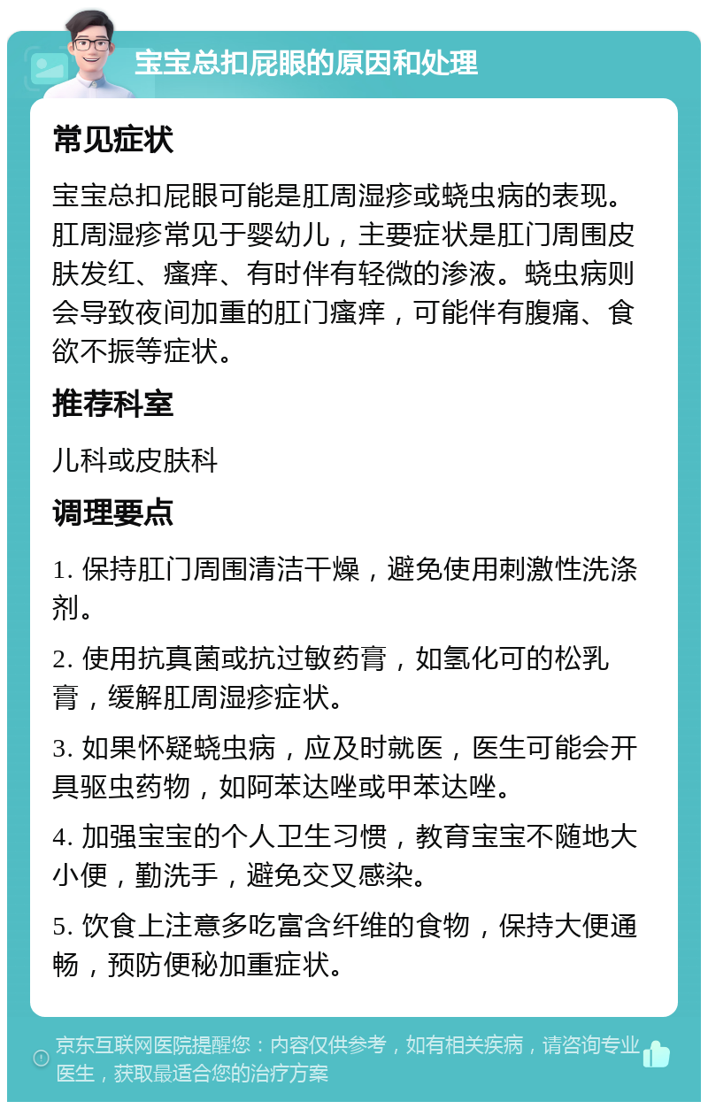 宝宝总扣屁眼的原因和处理 常见症状 宝宝总扣屁眼可能是肛周湿疹或蛲虫病的表现。肛周湿疹常见于婴幼儿，主要症状是肛门周围皮肤发红、瘙痒、有时伴有轻微的渗液。蛲虫病则会导致夜间加重的肛门瘙痒，可能伴有腹痛、食欲不振等症状。 推荐科室 儿科或皮肤科 调理要点 1. 保持肛门周围清洁干燥，避免使用刺激性洗涤剂。 2. 使用抗真菌或抗过敏药膏，如氢化可的松乳膏，缓解肛周湿疹症状。 3. 如果怀疑蛲虫病，应及时就医，医生可能会开具驱虫药物，如阿苯达唑或甲苯达唑。 4. 加强宝宝的个人卫生习惯，教育宝宝不随地大小便，勤洗手，避免交叉感染。 5. 饮食上注意多吃富含纤维的食物，保持大便通畅，预防便秘加重症状。