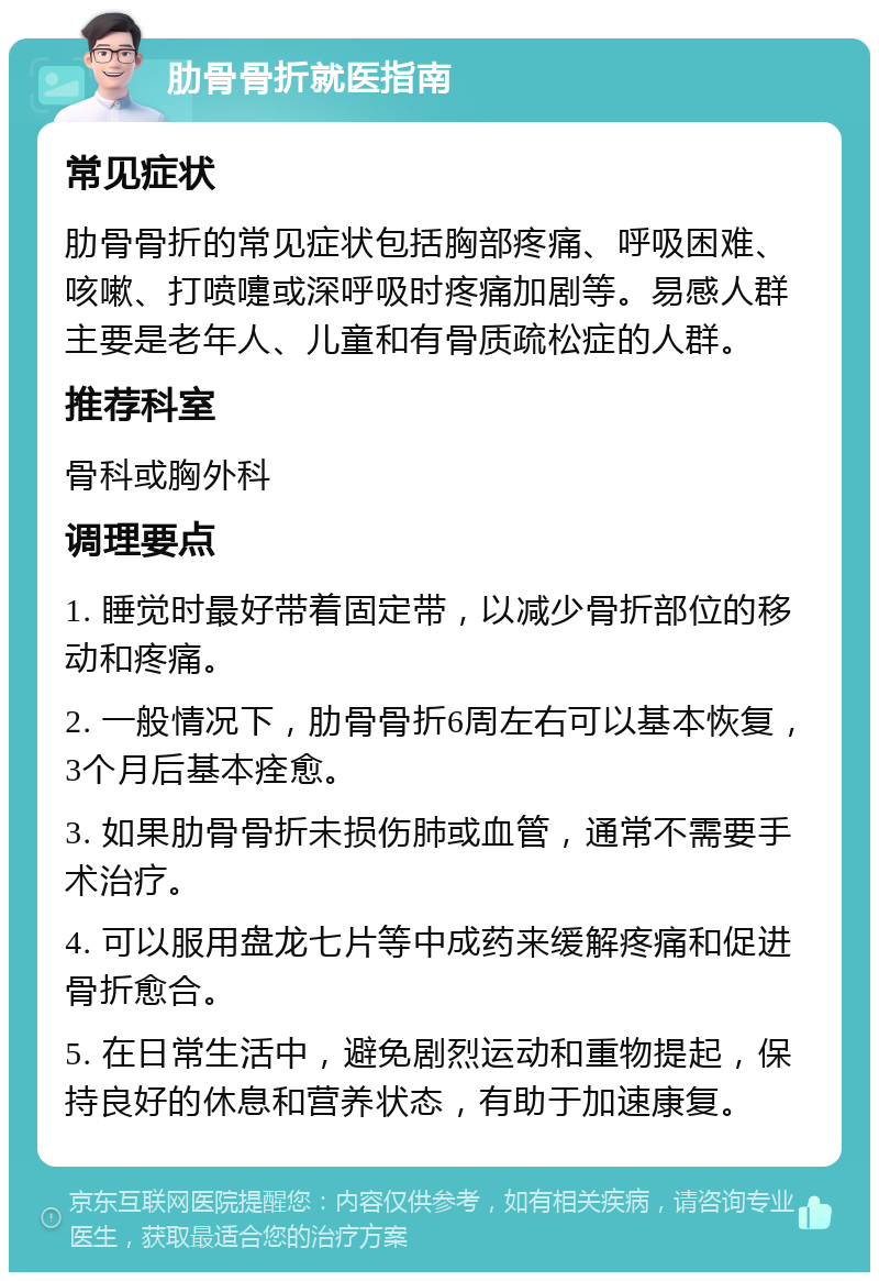 肋骨骨折就医指南 常见症状 肋骨骨折的常见症状包括胸部疼痛、呼吸困难、咳嗽、打喷嚏或深呼吸时疼痛加剧等。易感人群主要是老年人、儿童和有骨质疏松症的人群。 推荐科室 骨科或胸外科 调理要点 1. 睡觉时最好带着固定带，以减少骨折部位的移动和疼痛。 2. 一般情况下，肋骨骨折6周左右可以基本恢复，3个月后基本痊愈。 3. 如果肋骨骨折未损伤肺或血管，通常不需要手术治疗。 4. 可以服用盘龙七片等中成药来缓解疼痛和促进骨折愈合。 5. 在日常生活中，避免剧烈运动和重物提起，保持良好的休息和营养状态，有助于加速康复。