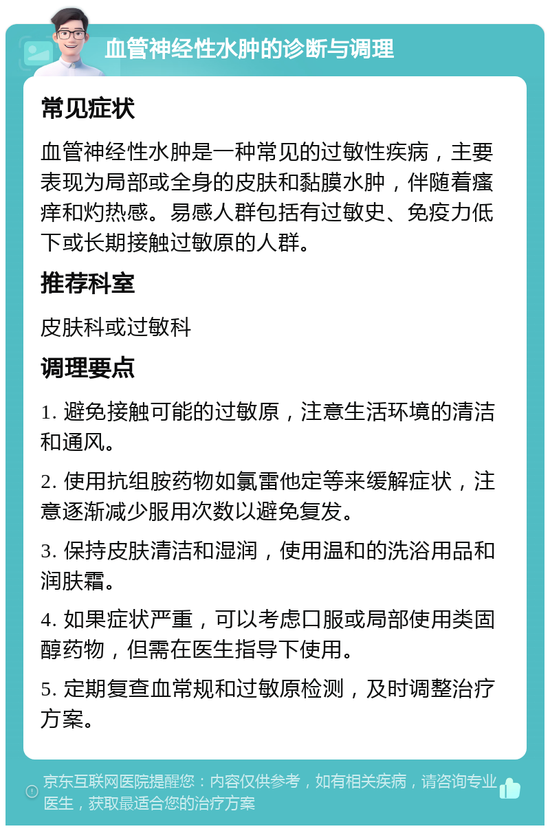 血管神经性水肿的诊断与调理 常见症状 血管神经性水肿是一种常见的过敏性疾病，主要表现为局部或全身的皮肤和黏膜水肿，伴随着瘙痒和灼热感。易感人群包括有过敏史、免疫力低下或长期接触过敏原的人群。 推荐科室 皮肤科或过敏科 调理要点 1. 避免接触可能的过敏原，注意生活环境的清洁和通风。 2. 使用抗组胺药物如氯雷他定等来缓解症状，注意逐渐减少服用次数以避免复发。 3. 保持皮肤清洁和湿润，使用温和的洗浴用品和润肤霜。 4. 如果症状严重，可以考虑口服或局部使用类固醇药物，但需在医生指导下使用。 5. 定期复查血常规和过敏原检测，及时调整治疗方案。