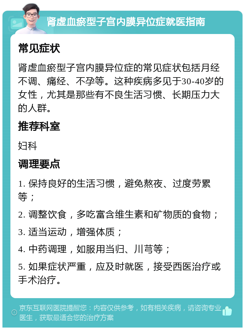 肾虚血瘀型子宫内膜异位症就医指南 常见症状 肾虚血瘀型子宫内膜异位症的常见症状包括月经不调、痛经、不孕等。这种疾病多见于30-40岁的女性，尤其是那些有不良生活习惯、长期压力大的人群。 推荐科室 妇科 调理要点 1. 保持良好的生活习惯，避免熬夜、过度劳累等； 2. 调整饮食，多吃富含维生素和矿物质的食物； 3. 适当运动，增强体质； 4. 中药调理，如服用当归、川芎等； 5. 如果症状严重，应及时就医，接受西医治疗或手术治疗。