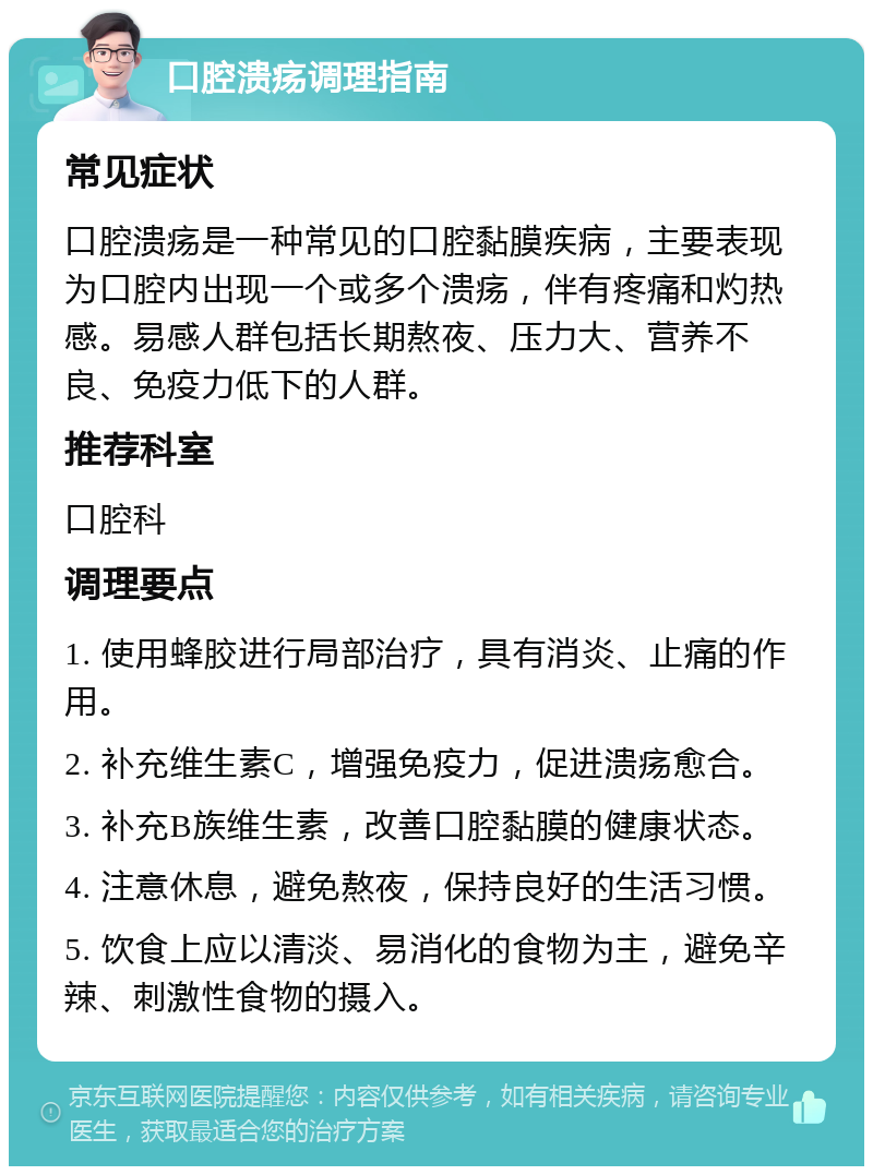 口腔溃疡调理指南 常见症状 口腔溃疡是一种常见的口腔黏膜疾病，主要表现为口腔内出现一个或多个溃疡，伴有疼痛和灼热感。易感人群包括长期熬夜、压力大、营养不良、免疫力低下的人群。 推荐科室 口腔科 调理要点 1. 使用蜂胶进行局部治疗，具有消炎、止痛的作用。 2. 补充维生素C，增强免疫力，促进溃疡愈合。 3. 补充B族维生素，改善口腔黏膜的健康状态。 4. 注意休息，避免熬夜，保持良好的生活习惯。 5. 饮食上应以清淡、易消化的食物为主，避免辛辣、刺激性食物的摄入。