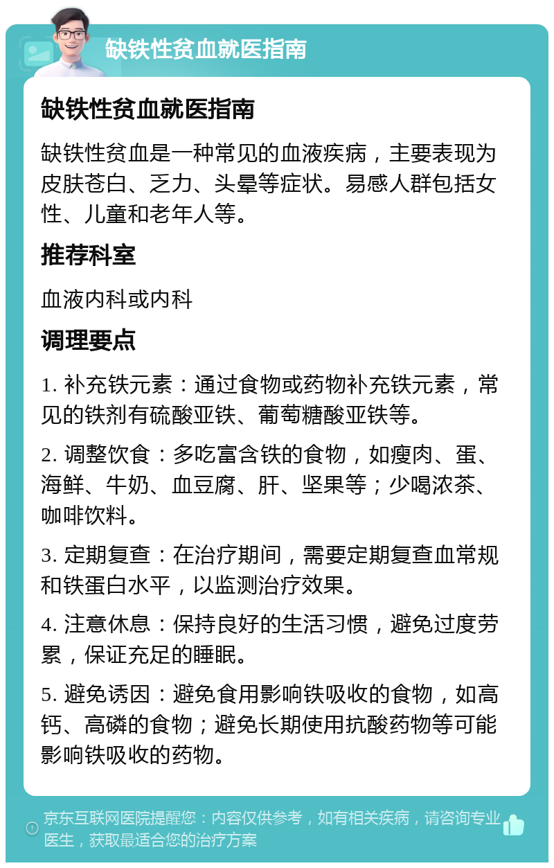 缺铁性贫血就医指南 缺铁性贫血就医指南 缺铁性贫血是一种常见的血液疾病，主要表现为皮肤苍白、乏力、头晕等症状。易感人群包括女性、儿童和老年人等。 推荐科室 血液内科或内科 调理要点 1. 补充铁元素：通过食物或药物补充铁元素，常见的铁剂有硫酸亚铁、葡萄糖酸亚铁等。 2. 调整饮食：多吃富含铁的食物，如瘦肉、蛋、海鲜、牛奶、血豆腐、肝、坚果等；少喝浓茶、咖啡饮料。 3. 定期复查：在治疗期间，需要定期复查血常规和铁蛋白水平，以监测治疗效果。 4. 注意休息：保持良好的生活习惯，避免过度劳累，保证充足的睡眠。 5. 避免诱因：避免食用影响铁吸收的食物，如高钙、高磷的食物；避免长期使用抗酸药物等可能影响铁吸收的药物。