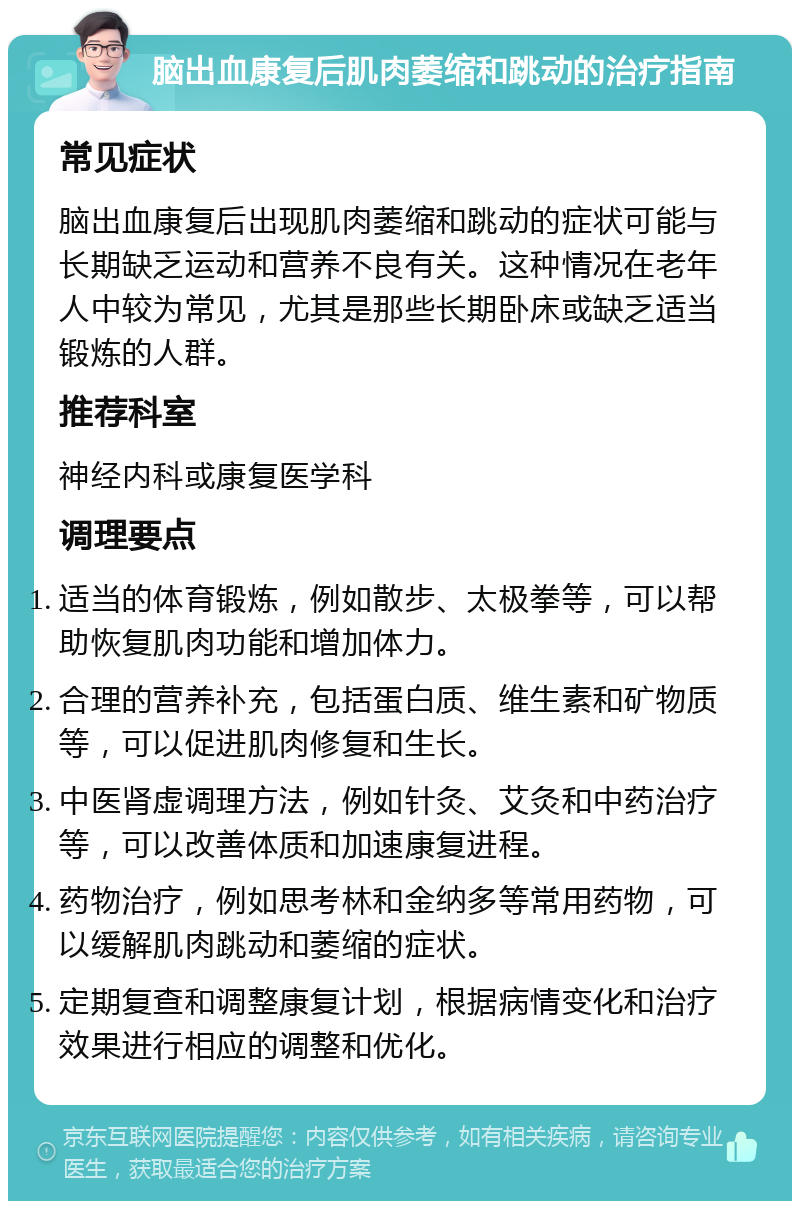 脑出血康复后肌肉萎缩和跳动的治疗指南 常见症状 脑出血康复后出现肌肉萎缩和跳动的症状可能与长期缺乏运动和营养不良有关。这种情况在老年人中较为常见，尤其是那些长期卧床或缺乏适当锻炼的人群。 推荐科室 神经内科或康复医学科 调理要点 适当的体育锻炼，例如散步、太极拳等，可以帮助恢复肌肉功能和增加体力。 合理的营养补充，包括蛋白质、维生素和矿物质等，可以促进肌肉修复和生长。 中医肾虚调理方法，例如针灸、艾灸和中药治疗等，可以改善体质和加速康复进程。 药物治疗，例如思考林和金纳多等常用药物，可以缓解肌肉跳动和萎缩的症状。 定期复查和调整康复计划，根据病情变化和治疗效果进行相应的调整和优化。