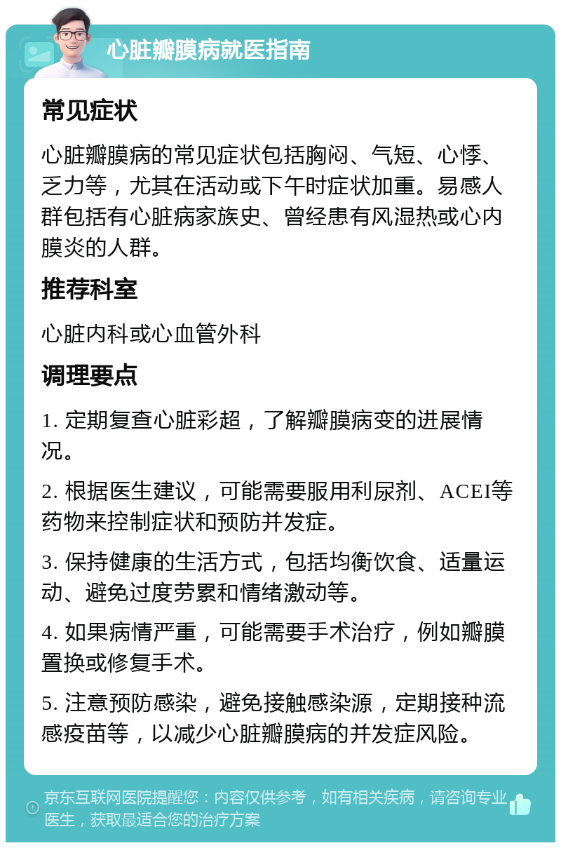 心脏瓣膜病就医指南 常见症状 心脏瓣膜病的常见症状包括胸闷、气短、心悸、乏力等，尤其在活动或下午时症状加重。易感人群包括有心脏病家族史、曾经患有风湿热或心内膜炎的人群。 推荐科室 心脏内科或心血管外科 调理要点 1. 定期复查心脏彩超，了解瓣膜病变的进展情况。 2. 根据医生建议，可能需要服用利尿剂、ACEI等药物来控制症状和预防并发症。 3. 保持健康的生活方式，包括均衡饮食、适量运动、避免过度劳累和情绪激动等。 4. 如果病情严重，可能需要手术治疗，例如瓣膜置换或修复手术。 5. 注意预防感染，避免接触感染源，定期接种流感疫苗等，以减少心脏瓣膜病的并发症风险。