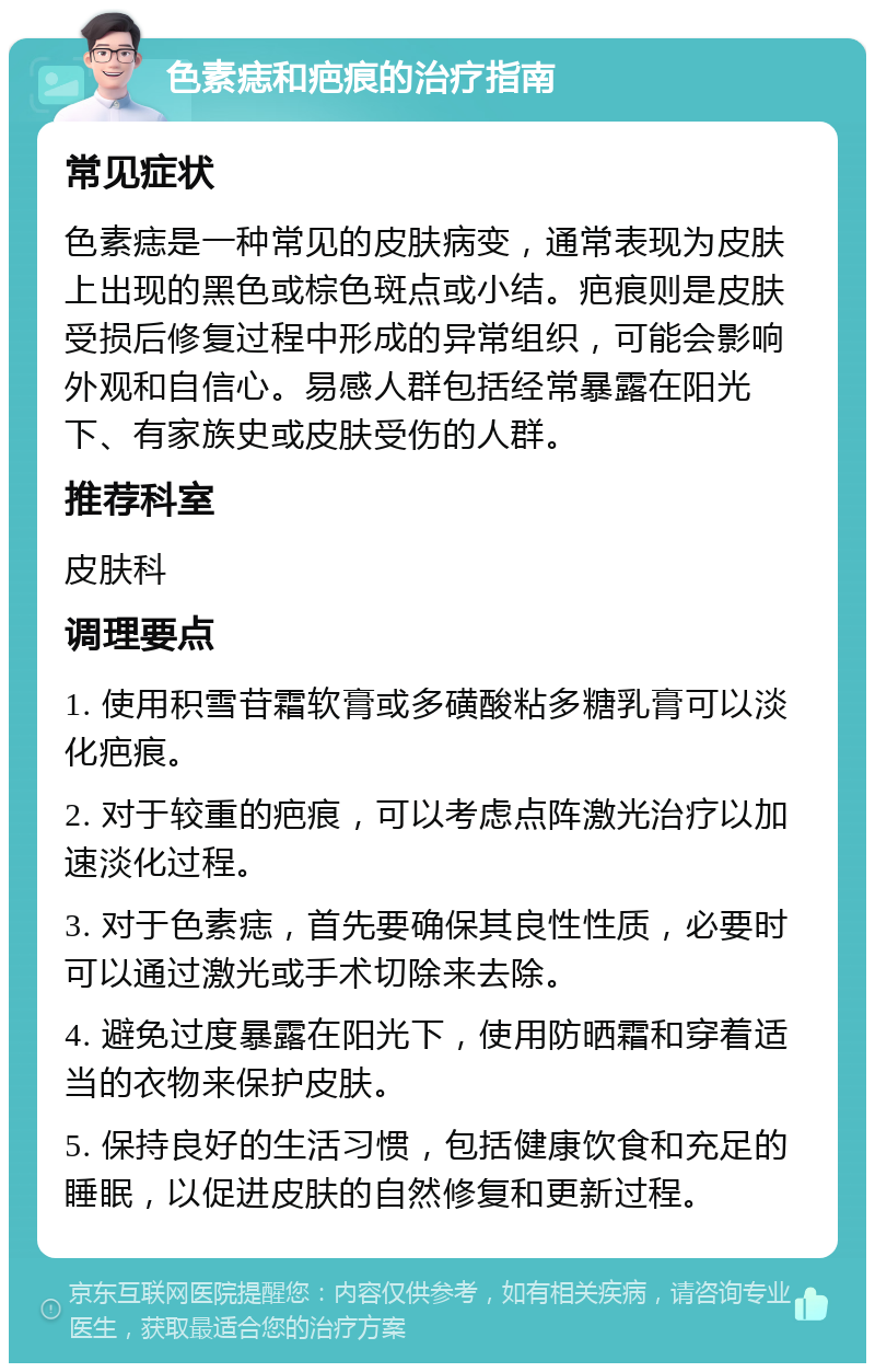 色素痣和疤痕的治疗指南 常见症状 色素痣是一种常见的皮肤病变，通常表现为皮肤上出现的黑色或棕色斑点或小结。疤痕则是皮肤受损后修复过程中形成的异常组织，可能会影响外观和自信心。易感人群包括经常暴露在阳光下、有家族史或皮肤受伤的人群。 推荐科室 皮肤科 调理要点 1. 使用积雪苷霜软膏或多磺酸粘多糖乳膏可以淡化疤痕。 2. 对于较重的疤痕，可以考虑点阵激光治疗以加速淡化过程。 3. 对于色素痣，首先要确保其良性性质，必要时可以通过激光或手术切除来去除。 4. 避免过度暴露在阳光下，使用防晒霜和穿着适当的衣物来保护皮肤。 5. 保持良好的生活习惯，包括健康饮食和充足的睡眠，以促进皮肤的自然修复和更新过程。