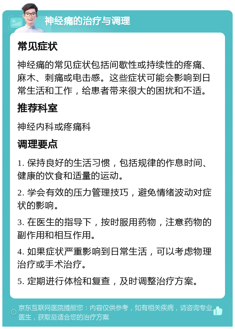 神经痛的治疗与调理 常见症状 神经痛的常见症状包括间歇性或持续性的疼痛、麻木、刺痛或电击感。这些症状可能会影响到日常生活和工作，给患者带来很大的困扰和不适。 推荐科室 神经内科或疼痛科 调理要点 1. 保持良好的生活习惯，包括规律的作息时间、健康的饮食和适量的运动。 2. 学会有效的压力管理技巧，避免情绪波动对症状的影响。 3. 在医生的指导下，按时服用药物，注意药物的副作用和相互作用。 4. 如果症状严重影响到日常生活，可以考虑物理治疗或手术治疗。 5. 定期进行体检和复查，及时调整治疗方案。