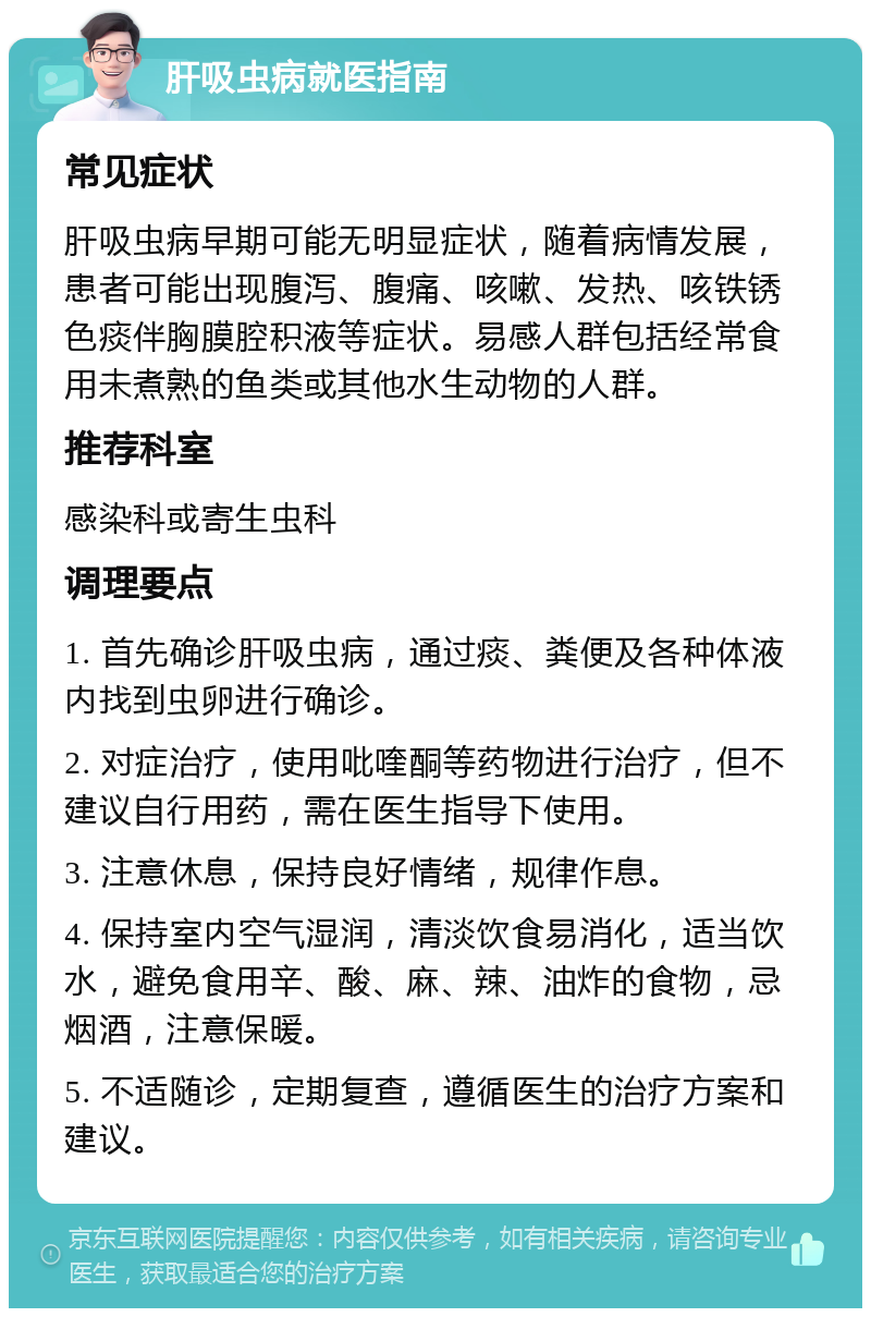 肝吸虫病就医指南 常见症状 肝吸虫病早期可能无明显症状，随着病情发展，患者可能出现腹泻、腹痛、咳嗽、发热、咳铁锈色痰伴胸膜腔积液等症状。易感人群包括经常食用未煮熟的鱼类或其他水生动物的人群。 推荐科室 感染科或寄生虫科 调理要点 1. 首先确诊肝吸虫病，通过痰、粪便及各种体液内找到虫卵进行确诊。 2. 对症治疗，使用吡喹酮等药物进行治疗，但不建议自行用药，需在医生指导下使用。 3. 注意休息，保持良好情绪，规律作息。 4. 保持室内空气湿润，清淡饮食易消化，适当饮水，避免食用辛、酸、麻、辣、油炸的食物，忌烟酒，注意保暖。 5. 不适随诊，定期复查，遵循医生的治疗方案和建议。