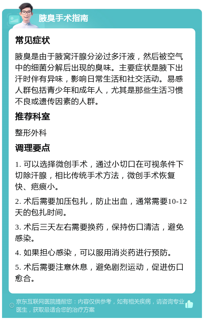 腋臭手术指南 常见症状 腋臭是由于腋窝汗腺分泌过多汗液，然后被空气中的细菌分解后出现的臭味。主要症状是腋下出汗时伴有异味，影响日常生活和社交活动。易感人群包括青少年和成年人，尤其是那些生活习惯不良或遗传因素的人群。 推荐科室 整形外科 调理要点 1. 可以选择微创手术，通过小切口在可视条件下切除汗腺，相比传统手术方法，微创手术恢复快、疤痕小。 2. 术后需要加压包扎，防止出血，通常需要10-12天的包扎时间。 3. 术后三天左右需要换药，保持伤口清洁，避免感染。 4. 如果担心感染，可以服用消炎药进行预防。 5. 术后需要注意休息，避免剧烈运动，促进伤口愈合。