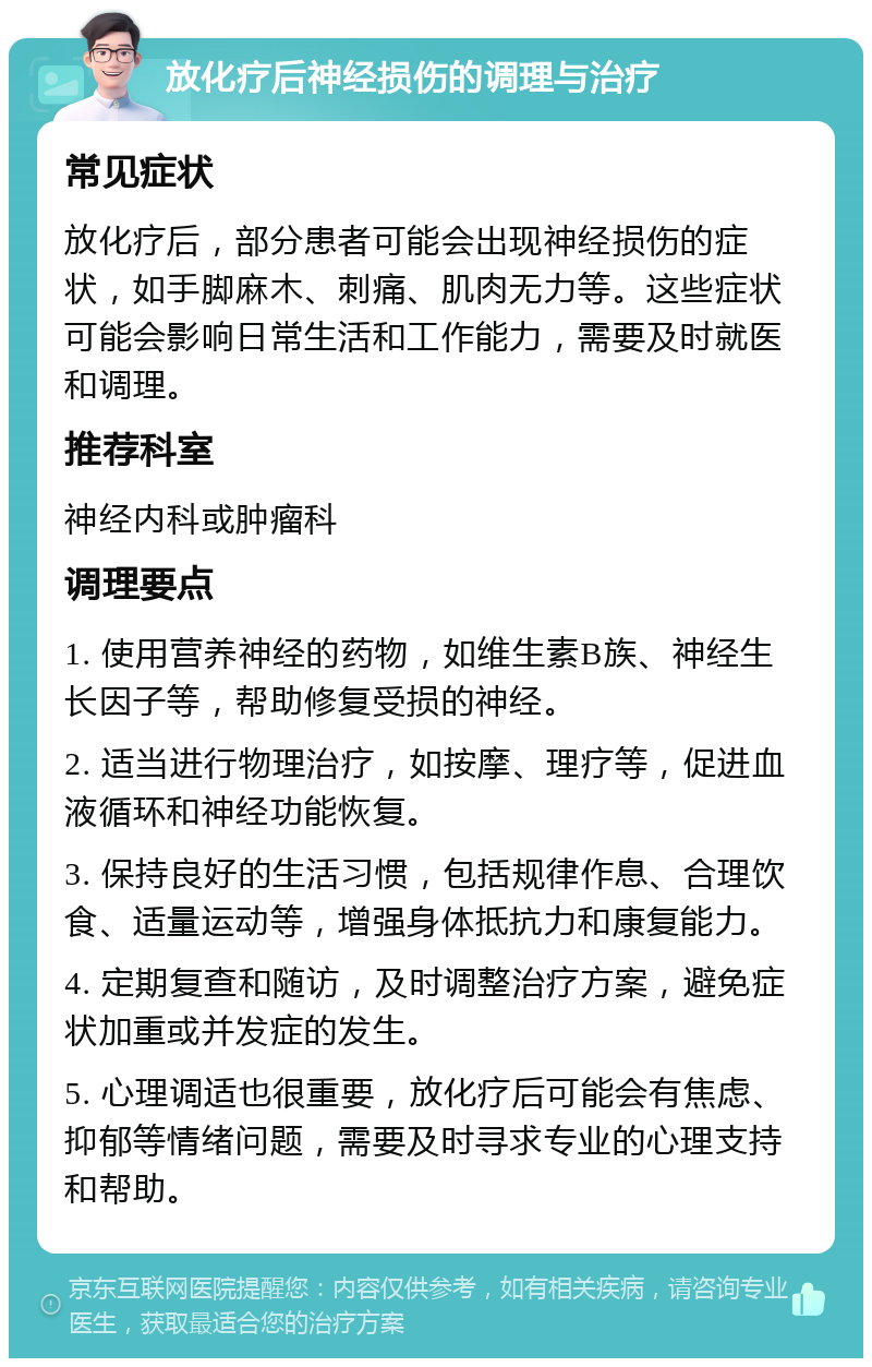 放化疗后神经损伤的调理与治疗 常见症状 放化疗后，部分患者可能会出现神经损伤的症状，如手脚麻木、刺痛、肌肉无力等。这些症状可能会影响日常生活和工作能力，需要及时就医和调理。 推荐科室 神经内科或肿瘤科 调理要点 1. 使用营养神经的药物，如维生素B族、神经生长因子等，帮助修复受损的神经。 2. 适当进行物理治疗，如按摩、理疗等，促进血液循环和神经功能恢复。 3. 保持良好的生活习惯，包括规律作息、合理饮食、适量运动等，增强身体抵抗力和康复能力。 4. 定期复查和随访，及时调整治疗方案，避免症状加重或并发症的发生。 5. 心理调适也很重要，放化疗后可能会有焦虑、抑郁等情绪问题，需要及时寻求专业的心理支持和帮助。