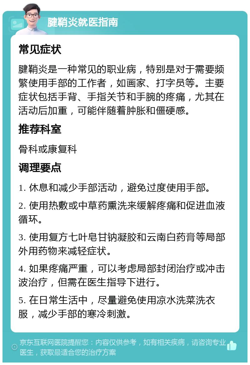 腱鞘炎就医指南 常见症状 腱鞘炎是一种常见的职业病，特别是对于需要频繁使用手部的工作者，如画家、打字员等。主要症状包括手背、手指关节和手腕的疼痛，尤其在活动后加重，可能伴随着肿胀和僵硬感。 推荐科室 骨科或康复科 调理要点 1. 休息和减少手部活动，避免过度使用手部。 2. 使用热敷或中草药熏洗来缓解疼痛和促进血液循环。 3. 使用复方七叶皂甘钠凝胶和云南白药膏等局部外用药物来减轻症状。 4. 如果疼痛严重，可以考虑局部封闭治疗或冲击波治疗，但需在医生指导下进行。 5. 在日常生活中，尽量避免使用凉水洗菜洗衣服，减少手部的寒冷刺激。