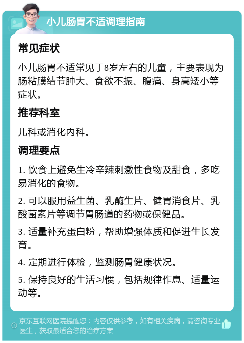 小儿肠胃不适调理指南 常见症状 小儿肠胃不适常见于8岁左右的儿童，主要表现为肠粘膜结节肿大、食欲不振、腹痛、身高矮小等症状。 推荐科室 儿科或消化内科。 调理要点 1. 饮食上避免生冷辛辣刺激性食物及甜食，多吃易消化的食物。 2. 可以服用益生菌、乳酶生片、健胃消食片、乳酸菌素片等调节胃肠道的药物或保健品。 3. 适量补充蛋白粉，帮助增强体质和促进生长发育。 4. 定期进行体检，监测肠胃健康状况。 5. 保持良好的生活习惯，包括规律作息、适量运动等。