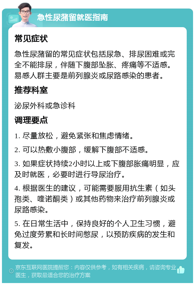 急性尿潴留就医指南 常见症状 急性尿潴留的常见症状包括尿急、排尿困难或完全不能排尿，伴随下腹部坠胀、疼痛等不适感。易感人群主要是前列腺炎或尿路感染的患者。 推荐科室 泌尿外科或急诊科 调理要点 1. 尽量放松，避免紧张和焦虑情绪。 2. 可以热敷小腹部，缓解下腹部不适感。 3. 如果症状持续2小时以上或下腹部胀痛明显，应及时就医，必要时进行导尿治疗。 4. 根据医生的建议，可能需要服用抗生素（如头孢类、喹诺酮类）或其他药物来治疗前列腺炎或尿路感染。 5. 在日常生活中，保持良好的个人卫生习惯，避免过度劳累和长时间憋尿，以预防疾病的发生和复发。