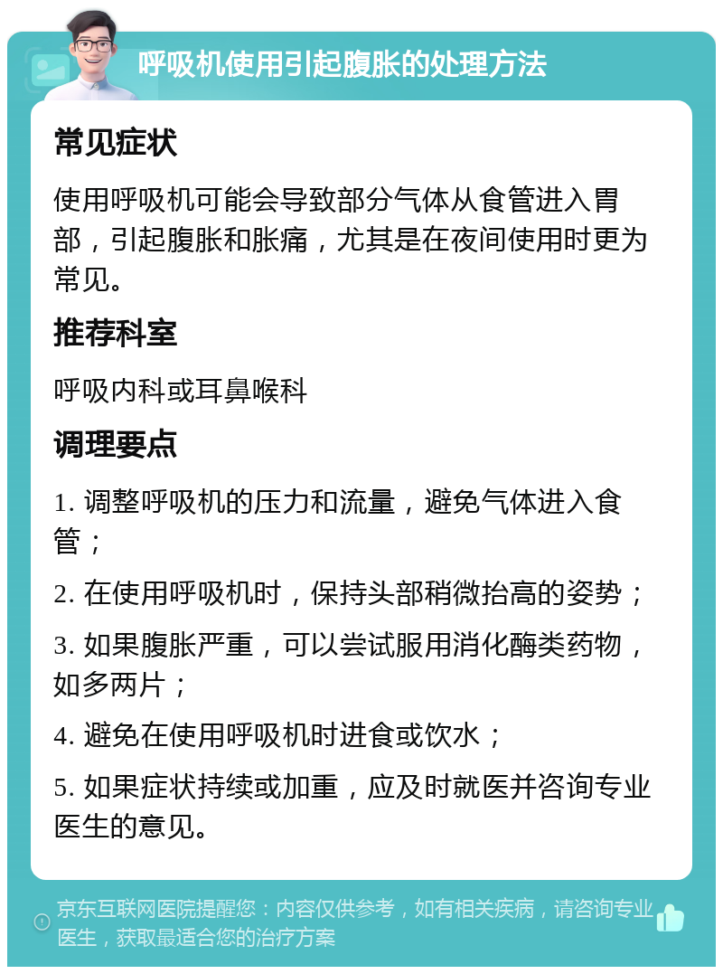 呼吸机使用引起腹胀的处理方法 常见症状 使用呼吸机可能会导致部分气体从食管进入胃部，引起腹胀和胀痛，尤其是在夜间使用时更为常见。 推荐科室 呼吸内科或耳鼻喉科 调理要点 1. 调整呼吸机的压力和流量，避免气体进入食管； 2. 在使用呼吸机时，保持头部稍微抬高的姿势； 3. 如果腹胀严重，可以尝试服用消化酶类药物，如多两片； 4. 避免在使用呼吸机时进食或饮水； 5. 如果症状持续或加重，应及时就医并咨询专业医生的意见。