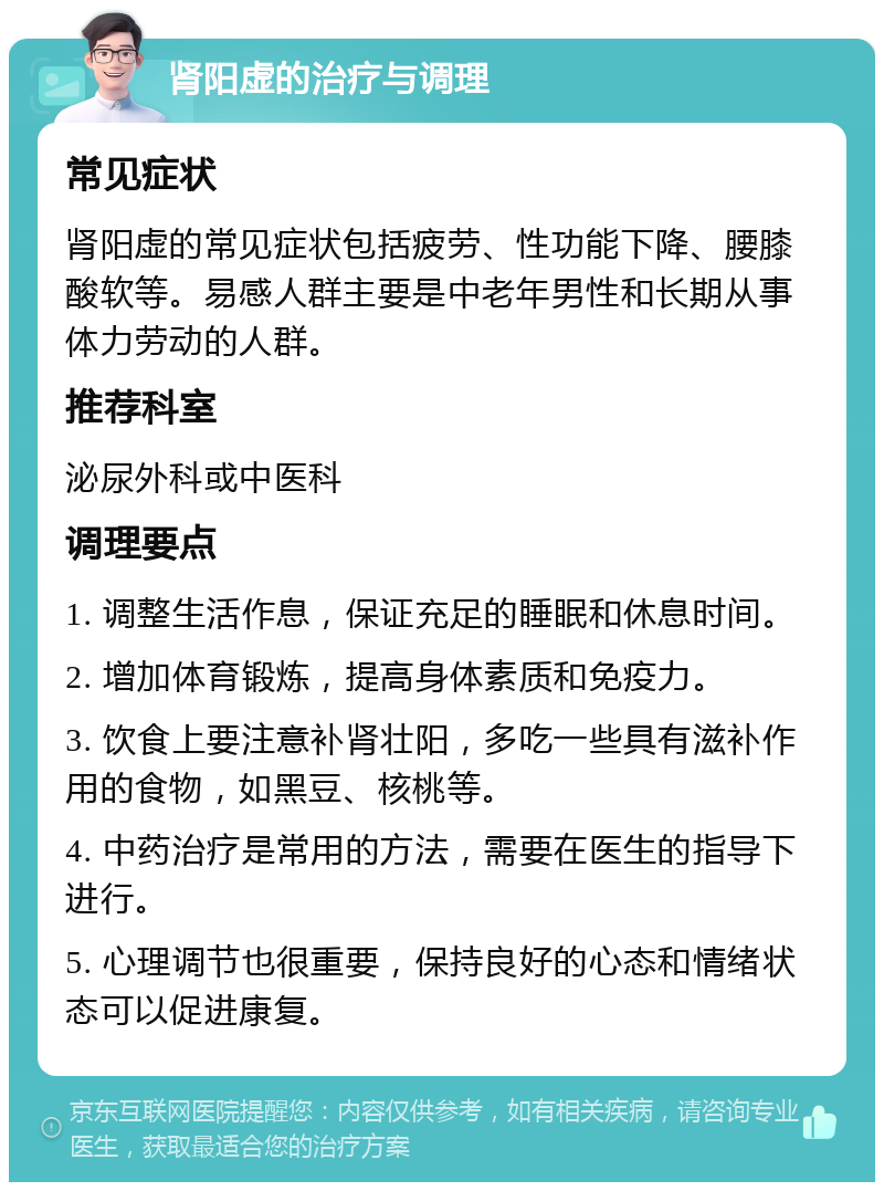 肾阳虚的治疗与调理 常见症状 肾阳虚的常见症状包括疲劳、性功能下降、腰膝酸软等。易感人群主要是中老年男性和长期从事体力劳动的人群。 推荐科室 泌尿外科或中医科 调理要点 1. 调整生活作息，保证充足的睡眠和休息时间。 2. 增加体育锻炼，提高身体素质和免疫力。 3. 饮食上要注意补肾壮阳，多吃一些具有滋补作用的食物，如黑豆、核桃等。 4. 中药治疗是常用的方法，需要在医生的指导下进行。 5. 心理调节也很重要，保持良好的心态和情绪状态可以促进康复。