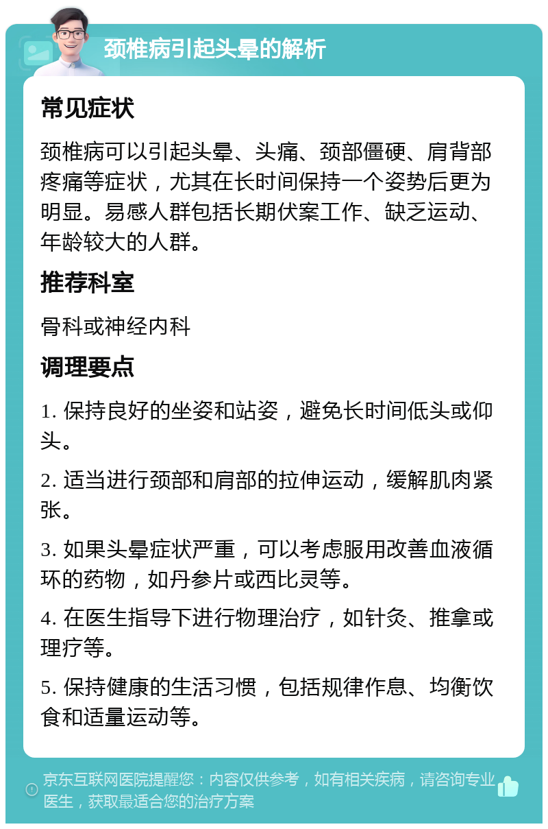 颈椎病引起头晕的解析 常见症状 颈椎病可以引起头晕、头痛、颈部僵硬、肩背部疼痛等症状，尤其在长时间保持一个姿势后更为明显。易感人群包括长期伏案工作、缺乏运动、年龄较大的人群。 推荐科室 骨科或神经内科 调理要点 1. 保持良好的坐姿和站姿，避免长时间低头或仰头。 2. 适当进行颈部和肩部的拉伸运动，缓解肌肉紧张。 3. 如果头晕症状严重，可以考虑服用改善血液循环的药物，如丹参片或西比灵等。 4. 在医生指导下进行物理治疗，如针灸、推拿或理疗等。 5. 保持健康的生活习惯，包括规律作息、均衡饮食和适量运动等。