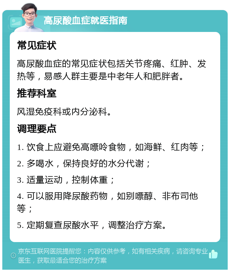 高尿酸血症就医指南 常见症状 高尿酸血症的常见症状包括关节疼痛、红肿、发热等，易感人群主要是中老年人和肥胖者。 推荐科室 风湿免疫科或内分泌科。 调理要点 1. 饮食上应避免高嘌呤食物，如海鲜、红肉等； 2. 多喝水，保持良好的水分代谢； 3. 适量运动，控制体重； 4. 可以服用降尿酸药物，如别嘌醇、非布司他等； 5. 定期复查尿酸水平，调整治疗方案。