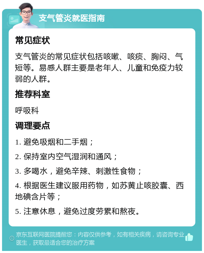 支气管炎就医指南 常见症状 支气管炎的常见症状包括咳嗽、咳痰、胸闷、气短等。易感人群主要是老年人、儿童和免疫力较弱的人群。 推荐科室 呼吸科 调理要点 1. 避免吸烟和二手烟； 2. 保持室内空气湿润和通风； 3. 多喝水，避免辛辣、刺激性食物； 4. 根据医生建议服用药物，如苏黄止咳胶囊、西地碘含片等； 5. 注意休息，避免过度劳累和熬夜。