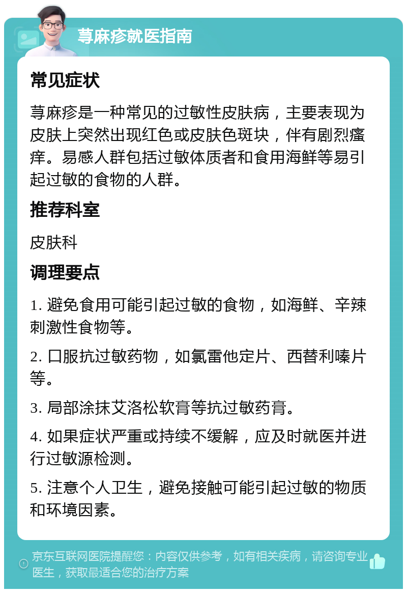 荨麻疹就医指南 常见症状 荨麻疹是一种常见的过敏性皮肤病，主要表现为皮肤上突然出现红色或皮肤色斑块，伴有剧烈瘙痒。易感人群包括过敏体质者和食用海鲜等易引起过敏的食物的人群。 推荐科室 皮肤科 调理要点 1. 避免食用可能引起过敏的食物，如海鲜、辛辣刺激性食物等。 2. 口服抗过敏药物，如氯雷他定片、西替利嗪片等。 3. 局部涂抹艾洛松软膏等抗过敏药膏。 4. 如果症状严重或持续不缓解，应及时就医并进行过敏源检测。 5. 注意个人卫生，避免接触可能引起过敏的物质和环境因素。