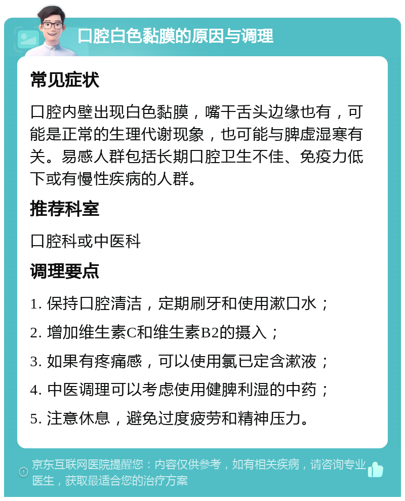 口腔白色黏膜的原因与调理 常见症状 口腔内壁出现白色黏膜，嘴干舌头边缘也有，可能是正常的生理代谢现象，也可能与脾虚湿寒有关。易感人群包括长期口腔卫生不佳、免疫力低下或有慢性疾病的人群。 推荐科室 口腔科或中医科 调理要点 1. 保持口腔清洁，定期刷牙和使用漱口水； 2. 增加维生素C和维生素B2的摄入； 3. 如果有疼痛感，可以使用氯已定含漱液； 4. 中医调理可以考虑使用健脾利湿的中药； 5. 注意休息，避免过度疲劳和精神压力。